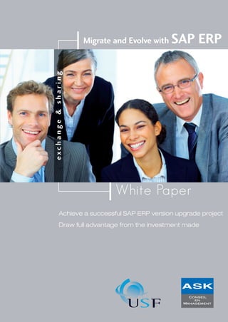 Migrate and Evolve with SAP ERP
Achieve a successful SAP ERP version upgrade project
Draw full advantage from the investment made
White Paper
exchange&sharing
www.askconseil.com
/ImprimerieNPC0155902920Conception:
www.usf.fr
ISBN : 2-9523607-0-7 50 e
 