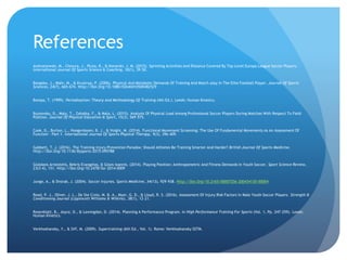 References
Andrzejewski, M., Chmura, J., Pluta, B., & Konarski, J. M. (2015). Sprinting Activities And Distance Covered By Top Level Europa League Soccer Players.
International Journal Of Sports Science & Coaching, 10(1), 39–50.
Bangsbo, J., Mohr, M., & Krustrup, P. (2006). Physical And Metabolic Demands Of Training And Match-play In The Elite Football Player. Journal Of Sports
Sciences, 24(7), 665–674. Http://Doi.Org/10.1080/02640410500482529
Bompa, T. (1999). Periodization: Theory And Methodology Of Training (4th Ed.). Leeds: Human Kinetics.
Bujnovsky, D., Maly, T., Zahalka, F., & Mala, L. (2015). Analysis Of Physical Load Among Professional Soccer Players During Matches With Respect To Field
Position. Journal Of Physical Education & Sport, 15(3), 569–575.
Cook, G., Burton, L., Hoogenboom, B. J., & Voight, M. (2014). Functional Movement Screening: The Use Of Fundamental Movements As An Assessment Of
Function - Part 1. International Journal Of Sports Physical Therapy, 9(3), 396–409.
Gabbett, T. J. (2016). The Training-injury Prevention Paradox: Should Athletes Be Training Smarter And Harder? British Journal Of Sports Medicine.
Http://Doi.Org/10.1136/Bjsports-2015-095788
Gioldasis Aristotelis, Bekris Evangelos, & Gissis Ioannis. (2014). Playing Position: Anthropometric And Fitness Demands In Youth Soccer. Sport Science Review,
23(3-4), 151. Http://Doi.Org/10.2478/Ssr-2014-0009
Junge, A., & Dvorak, J. (2004). Soccer Injuries. Sports Medicine, 34(13), 929–938. Http://Doi.Org/10.2165/00007256-200434130-00004
Read, P. J., Oliver, J. L., De Ste Croix, M. B. A., Myer, G. D., & Lloyd, R. S. (2016). Assessment Of Injury Risk Factors In Male Youth Soccer Players. Strength &
Conditioning Journal (Lippincott Williams & Wilkins), 38(1), 12–21.
Rosenblatt, B., Joyce, D., & Lewingdon, D. (2014). Planning A Performance Program. In High Performance Training For Sports (Vol. 1, Pp. 247–259). Leeds:
Human Kinetics.
Verkhoshansky, Y., & Siff, M. (2009). Supertraining (6th Ed., Vol. 1). Rome: Verkhoshansky SSTM.
 
