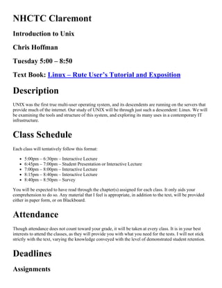 NHCTC Claremont
Introduction to Unix
Chris Hoffman
Tuesday 5:00 – 8:50
Text Book: Linux – Rute User’s Tutorial and Exposition
Description
UNIX was the first true multi­user operating system, and its descendents are running on the servers that
provide much of the internet. Our study of UNIX will be through just such a descendent: Linux. We will
be examining the tools and structure of this system, and exploring its many uses in a contemporary IT
infrastructure.
Class Schedule
Each class will tentatively follow this format:
5:00pm – 6:30pm – Interactive Lecture
6:45pm – 7:00pm – Student Presentation or Interactive Lecture
7:00pm – 8:00pm – Interactive Lecture
8:15pm – 8:40pm – Interactive Lecture
8:40pm – 8:50pm – Survey
You will be expected to have read through the chapter(s) assigned for each class. It only aids your
comprehension to do so. Any material that I feel is appropriate, in addition to the text, will be provided
either in paper form, or on Blackboard.
Attendance
Though attendance does not count toward your grade, it will be taken at every class. It is in your best
interests to attend the classes, as they will provide you with what you need for the tests. I will not stick
strictly with the text, varying the knowledge conveyed with the level of demonstrated student retention.
Deadlines
Assignments
 