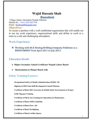 Wajid Hussain Shah
Rousabout
Village Alipur, Islamabad, Punjab, Pakistan
Mobile No : +0092-312-5217718
Email: Syedwaji88@gmail.com
Objectives:
To secure a position with a well established organization that will enable me
to use my work experience, organizational skills and ability to work as a
team in a safe and challenging atmosphere.
Work Experience:
 Working with KCA Deutag Drilling Company Pakistan as a
ROUSTABOUT from April 2011 to July 2013.
Education Detail:
 Higher Secondary School Certificater Punjab Lahore Board
 Matriculation in Mirpur Board AJK
Safety Training/Courses:
Occupational Safety & Health Administration (IOSH) UK
Diploma in HSE from Skill Development Council Pakistan
Certificate of Basic H2S Awareness & Health Safety Environment on Project
IADC Rig pass Training
Certificate of Oil & Gas Training for Operations & Maintenance
Certificate of Basic OSHA Guideline
Certificate of Basic First- Aid
Certificate of Basic Firefighting
Certificate of Basic Confine Spaces
1
 
