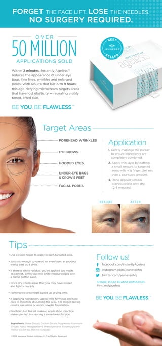 FORGET THE FACE LIFT. LOSE THE NEEDLES.
Target Areas
Application
Tips
facebook.com/InstantlyAgeless
instagram.com/jeunessehq
twitter.com/jeunessehq
FOREHEAD WRINKLES
EYEBROWS
HOODED EYES
UNDER-EYE BAGS
& CROW’S FEET
FACIAL PORES
• Use a clean finger to apply in each targeted area.
• Just pat enough to spread an even layer, as product
works best as it dries.
• If there is white residue, you’ve applied too much.
To correct, gently pat the white residue edges with
a damp cotton swab.
• Once dry, check areas that you may have missed
and lightly reapply.
• Fanning the area helps speed up drying time.
• If applying foundation, use oil-free formulas and take
care to minimize disturbing the area. For longer-lasting
results, use alone or apply powder foundation.
• Practice! Just like all makeup application, practice
makes perfect in creating a more beautiful you.
O V E R
50MILLIONAPPLICATIONS SOLD
Ingredients: Water (Aqua), Sodium Silicate, Magnesium Aluminum
Silicate, Acetyl Hexapeptide-8, Phenoxyethanol, Ethylexylglycerin,
Yellow 5 (Cl19140), Red 40 (Cl16035)
BEST
S E L L E R
BE YOU. BE FLAWLESS.™
1. Gently massage the packet
to ensure ingredients are
completely combined.
2. Apply thin layer by patting
a small amount to targeted
areas with ring finger. Use less
than a pea-sized amount.
3. Once applied, remain
expressionless until dry
(2-3 minutes).
BE YOU. BE FLAWLESS.™
©2016 Jeunesse Global Holdings, LLC. All Rights Reserved.
NO SURGERY REQUIRED.
Within 2 minutes, Instantly Ageless™
reduces the appearance of under-eye
bags, fine lines, wrinkles and enlarged
pores. With results that last 6 to 9 hours,
this age-defying microcream targets areas
that have lost elasticity — revealing visibly
toned, lifted skin.
Follow us!
SHARE YOUR TRANSFORMATION
#instantlyageless
BEFORE AFTER
 