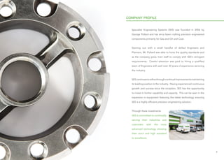 54
COMPANY PROFILE
Specialist Engineering Systems (SES) was founded in 2006 by
George Pollard and has since been crafting precision engineered
components primarily for Gas and Oil and Coal.
Starting out with a small handful of skilled Engineers and
Planners, Mr. Pollard was able to hone the quality standards and
as the company grew, train staff to comply with SES's stringent
requirements. Careful attention was paid to hiring a qualified
team of Engineers with well over 30 years of experience servicing
the industry.
SEScontinuestorefinethroughcontinualimprovementsmaintaining
its leading position in the industry. Having experienced continuous
growth and success since the inception, SES has the opportunity
to invest in further capability and capacity. This can be seen in the
expansion in equipment featuring the latest technology ensuring
SES is a highly efficient precision engineering solution.
Through these investments
SES is committed to continually
serving their industries and
customers with the most
advanced technology showing
their strict and high standard
to excellence.
 