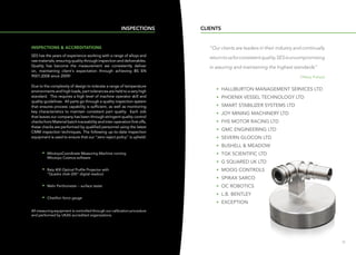 1110
”Our clients are leaders in their industry and continually
returntousforconsistentquality.SESisuncompromising
in assuring and maintaining the highest standards“
Tiffany Pollard
• HALLIBURTON MANAGEMENT SERVICES LTD
• PHOENIX VESSEL TECHNOLOGY LTD
• SMART STABILIZER SYSTEMS LTD
• JOY MINING MACHINERY LTD
• FHS MOTOR RACING LTD
• GMC ENGINEERING LTD
• SEVERN GLOCON LTD
• BUSHELL  MEADOW
• TGK SCIENTIFIC LTD
• G SQUARED UK LTD
• MOOG CONTROLS
• SPIRAX SARCO
• OC ROBOTICS
• L.B. BENTLEY
• EXCEPTION
CLIENTS
INSPECTIONS  ACCREDITATIONS
SES has the years of experience working with a range of alloys and
raw materials, ensuring quality through inspection and deliverables.
Quality has become the measurement we consistently deliver
on, maintaining client's expectation through achieving BS EN
9001:2008 since 2009!
Due to the complexity of design to tolerate a range of temperature
environments and high loads, part tolerances are held to a very high
standard. This requires a high level of machine operator skill and
quality guidelines. All parts go through a quality inspection system
that ensures process capability is sufficient, as well as monitoring
key characteristics to maintain consistent part quality. Each Job
that leaves our company has been through stringent quality control
checks from Material batch traceability and inter-operation first offs,
these checks are performed by qualified personnel using the latest
CMM inspection techniques. The following up-to-date Inspection
equipment is used to ensure that our zero reject policy is upheld:
	 • MitutoyoCoordinate Measuring Machine running
Mitutoyo Cosmos software
	 • Baty 400 Optical Profile Projector with
“Quadra chek-200” digital readout
	 • Mahr Perthometer – surface tester
	 • Chatillon force gauge
All measuring equipment is controlled through our calibration procedure
and performed by UKAS accredited organizations
INSPECTIONS
 