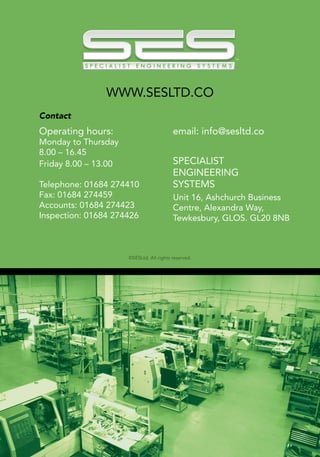12
Operating hours:
Monday to Thursday
8.00 – 16.45
Friday 8.00 – 13.00
Telephone: 01684 274410
Fax: 01684 274459
Accounts: 01684 274423
Inspection: 01684 274426
email: info@sesltd.co
SPECIALIST
ENGINEERING
SYSTEMS
Unit 16, Ashchurch Business
Centre, Alexandra Way,
Tewkesbury, GLOS. GL20 8NB
WWW.SESLTD.CO
©SESLtd. All rights reserved.
Contact
 