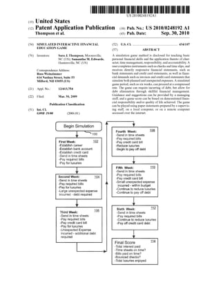 US 20100248192A1
(19) United States
(12) Patent Application Publication (10) Pub. No.: US 2010/0248192 A1
Thompson et al. (43) Pub. Date: Sep. 30, 2010
(54) SIMULATED INTERACTIVE FINANCIAL (52) US. Cl. ...................................................... .. 434/107
EDUCATION GAME (57) ABSTRACT
(76) Inventors: Sara J. Thompson, Mooresville, A simulation game method is disclosed for teaching basic
NC (US); Samantha M. Edwards, personal ?nancial skills and the application thereto of char
Huntersville, NC (US) aCter, time management, responsibility, and accountability. A
user completes instruments such as checks and time slips, and
Correspondence Address; receives directly responsive ?nancial statements, such as
Russ WeinZimmer bank statements and credit card statements, as Well as ?nan
614 Nashua street, suite 53 cial demands such as invoices and credit card statements that
Milford, NH 03055 (Us) simulate both planned andunexpected expenses. A simulated
game period, such as six Weeks, can proceed at a compressed
(21) Appl_ No; 12/413,754 rate. The game can require incurring of debt, but alloW for
debt elimination through skillful ?nancial management.
(22) Filed: Man 30, 2009 Guidance and suggestions can be provided by a managing
staff, and a game score can be based on demonstrated ?nan
cial responsibility and/or quality of life achieved. The game
can be played using paper statements prepared by a supervis
(51) Int, Cl, ing staff, on a local computer, or on a remote computer
G09B 19/00 (200601) accessed over the internet.
Publication Classi?cation
Fourth Weir: Q
—Serid in time eiieets
?ery required biiie
Firet Week: L02 -Pay credit card biil
~Establish career -Reduce luxuries
-Establish bank account -8egin to pay off debt
-Estel;ilisti credit eerd
—$end in time eiieete
-Pey required biiie
Pay for luxuries
0Fifth Week: i1
-Send in time sheets
~Pay required tiiiis
iii“; eats 15% ~Pey credit card biil
Pay required bins A ~8mail unexpected expense
ii’iCUtl'Bd - within budget
*Ceritinue to reduce iuxuriee
“Centinue to pay off debt
Pay for luxuries
terge unexpeeted expense
incurred - debt required
i_ 1 6 Sixth Q
"i‘iurd Week: — “Send in time sheets
~Send in time sheets “Pay required eiiis
~Pay required biiie ~Continue to reduce luxuries
Pay credit card biii -Pay otf credit card debt
wPay for iuxuriee
"Unexpected Exeense
incurred - edditienei debt
required
Fina! Score m
~T$t€ii interest trieid
Jiime sheete on time’?
—Biiie paid on time‘?
-Bouriceci checks?
~Totai luxuries enjoyed
 
