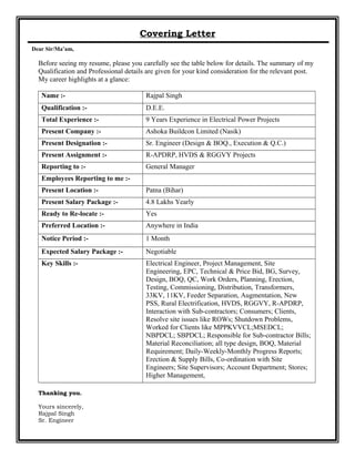 Covering Letter
Dear Sir/Ma’am,
Before seeing my resume, please you carefully see the table below for details. The summary of my
Qualification and Professional details are given for your kind consideration for the relevant post.
My career highlights at a glance:
Name :- Rajpal Singh
Qualification :- D.E.E.
Total Experience :- 9 Years Experience in Electrical Power Projects
Present Company :- Ashoka Buildcon Limited (Nasik)
Present Designation :- Sr. Engineer (Design & BOQ., Execution & Q.C.)
Present Assignment :- R-APDRP, HVDS & RGGVY Projects
Reporting to :- General Manager
Employees Reporting to me :-
Present Location :- Patna (Bihar)
Present Salary Package :- 4.8 Lakhs Yearly
Ready to Re-locate :- Yes
Preferred Location :- Anywhere in India
Notice Period :- 1 Month
Expected Salary Package :- Negotiable
Key Skills :- Electrical Engineer, Project Management, Site
Engineering, EPC, Technical & Price Bid, BG, Survey,
Design, BOQ, QC, Work Orders, Planning, Erection,
Testing, Commissioning, Distribution, Transformers,
33KV, 11KV, Feeder Separation, Augmentation, New
PSS, Rural Electrification, HVDS, RGGVY, R-APDRP,
Interaction with Sub-contractors; Consumers; Clients,
Resolve site issues like ROWs; Shutdown Problems,
Worked for Clients like MPPKVVCL;MSEDCL;
NBPDCL; SBPDCL; Responsible for Sub-contractor Bills;
Material Reconciliation; all type design, BOQ, Material
Requirement; Daily-Weekly-Monthly Progress Reports;
Erection & Supply Bills, Co-ordination with Site
Engineers; Site Supervisors; Account Department; Stores;
Higher Management,
Thanking you.
Yours sincerely,
Rajpal Singh
Sr. Engineer
 