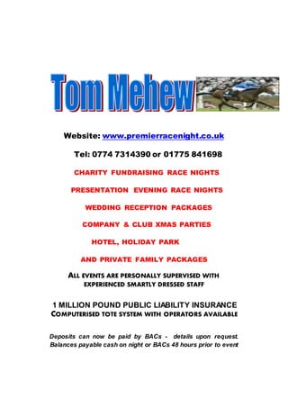 Website: www.premierracenight.co.uk
Tel: 0774 7314390 or 01775 841698
CHARITY FUNDRAISING RACE NIGHTS
PRESENTATION EVENING RACE NIGHTS
WEDDING RECEPTION PACKAGES
COMPANY & CLUB XMAS PARTIES
HOTEL, HOLIDAY PARK
AND PRIVATE FAMILY PACKAGES
ALL EVENTS ARE PERSONALLY SUPERVISED WITH
EXPERIENCED SMARTLY DRESSED STAFF
1 MILLION POUND PUBLIC LIABILITY INSURANCE
COMPUTERISED TOTE SYSTEM WITH OPERATORS AVAILABLE
Deposits can now be paid by BACs - details upon request.
Balances payable cash on night or BACs 48 hours prior to event
 