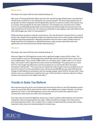11
Rhode Island
Rich States, Poor States 2014 Economic Outlook Ranking: 41
After years of having significantly higher taxes than the national average, Rhode Island is proving that it
should not be counted out in the competition for economic growth. The Ocean State passed a pair of
pro-growth tax reform proposals that will significantly improve its economic outlook. One measure was
an increase of the exemption for the state’s estate tax. The exemption was increased to $1.5 million
from its current $922,000, giving families and small businesses filing through the personal income tax
code a break from this onerous tax. This measure is estimated to save taxpayers up to $18 million by the
2015-2016 budget year when it is fully phased-in.30
Rhode Island also enacted a corporate income tax cut. The rate will drop to 7 percent from its current 9
percent rate. Despite this pro-growth change, the corporate income tax cut also includes implementing
combined reporting requirements. Meaning corporations will now have to report taxable income to
Rhode Island from all subsidiaries or affiliated businesses under common ownership, which will
significantly raise the tax bill of some Rhode Island businesses.31
Wisconsin
Rich States, Poor States 2014 Economic Outlook Ranking: 17
Wisconsin began the 2014 legislative session with a significant budget surplus of $911 million. This
surplus funded a major tax relief package that substantially reduced several of the state’s taxes to the
tune of $800 million. These include a $406 million cut in property taxes, a $98.6 million cut in income
taxes, and a $322.6 million adjustment to state income tax withholding. The property tax cut is more
than four times larger than Wisconsin’s previous property tax cut and would reduce the typical
homeowner's bill by $101.32
The income tax cut reduced the state's lowest income tax bracket from 4.4
percent to 4 percent and are estimated to save a family earning $40,000 per year about $58 while the
changes to withholding are estimated to save the average taxpayer about $520 for the year 2014. These
reforms come as a complement to significant tax cuts in 2013 and add to a total tax reduction of about
$2 billion since Governor Scott Walker took office.33
Trends in State Tax Reform
After experiencing some of the most fundamental state level tax reforms in the 2013 legislative session,
it was no surprise that 2014’s state level tax reforms were slightly more modest. However, we still saw
significant tax reform in the 2014 legislative session and many of the states that made this year’s
roundup were states where tax reform was not expected.
One major state tax trend this legislative session was a mixture of both traditionally blue and red states
cutting their taxes and improving their tax codes. Indeed, the 2014 tax changes in the states were a
particularly bipartisan effort. This is evident from a number of traditionally blue-leaning states cutting
corporate income taxes and raising exemptions for estate taxes.
 