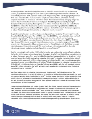 13
These corporate tax reductions come on the heels of corporate income tax rate cuts in 2013. North
Carolina, as part of a much larger tax code overhaul, lowered its corporate income tax rate from 6.9
percent to 6 percent in 2014, 5 percent in 2015, with the possibility of the rate dropping to 4 percent in
2016 and 3 percent in 2017 if certain revenue targets are achieved. Texas, which does not levy a
corporate income tax on businesses, but instead utilizes the more economically damaging margin tax,
lowered the amount that state businesses must pay in the 2013 legislative session by raising the
deduction for businesses paying the margin tax to $1 million in revenue. The result was a cut of more
than $1 billion in taxes for state businesses. New Mexico was another highlight of the 2013 Tax Cut
Roundup. Republican Governor Susana Martinez reached a deal with the state’s Democratic legislature
to reduce the state’s corporate income tax to 5.9 percent from 7.6 percent.36
Corporate income taxes are an extremely important piece of state tax policy. A recent report from the
Council on State Taxation noted that in FY2013 more than $53.3 billion was collected in state and local
corporate income taxes.37
The tax burden on businesses can make or break new and growing
businesses, affecting their success and location. As noted in the chart above, from 2003 to 2013 the
eight states with the lowest corporate income taxes experienced a cumulative job growth rate of 12.1
percent, more than double the 5.1 percent experienced by the eight states with the highest corporate
income taxes over the same time period. This trend continues in the categories of net domestic
migration, gross state product growth, and growth in personal income.38
Another interesting trend from the 2014 legislative session was a substantial number of states reducing
the burden of their estate or inheritance taxes. Here again, New York and Rhode Island enacted reforms
to reduce their estate taxes. They were joined by Maryland and may also be joined by New Jersey in the
very near future. New York is phasing in a recoupling of the state’s estate tax exemption to the federal
exemption which is currently at $5.34 million (indexed to inflation) by 2019 and immediately raising the
exemption from the current $1 million to $2 million.39
Rhode Island raised its estate tax exemption from
$922,000 to $ 1.5 million beginning at the end of calendar year 2014. It will also only tax estate income
above $1.5 million, eliminating the “cliff” where the tax is levied on the entire estate once the income
exemption is met or exceeded.40
Maryland is also raising its estate tax exemption over time to match the federal exemption. The
exemption will rise from its current $1 million to $1.5 million in 2015 and continue to gradually rise until
it is matched with the federal exemption by 2019.41
Ongoing budget discussions in New Jersey also show
a likely chance of achieving an increased estate tax exemption. While it remains unclear which plan, if
any, will ultimately be enacted, almost all the plans will raise New Jersey’s estate tax exemption higher
than its current $675,000 threshold.42
Estate and inheritance taxes, also known as death taxes, are among the most economically damaging of
taxes. More than half of businesses in the United States are pass-through entities, meaning they file
taxes under the personal income tax code.43
Most of these pass through entities are small businesses.
This means that many family businesses are subject to paying state death taxes. These estates are taxed
on the value of assets, including equipment, machinery, and land. This is especially an issue for family
farms that might have a large value in terms of assets, namely land, but are taxed as if they are
completely liquid. This leads to many family businesses being broken up because of their death tax bill.
 