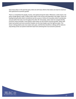 17
have many others in the past few years, there are still many reforms that states can enact to maximize
their potential for economic growth.
There is a competition for people, income, and capital among the states. Whenever a state enacts a tax
policy change (good or bad), it affects other states in the country and especially in the region. Some are
leading the pack while others trail behind, but the success or failure of a tax policy reform reverberates
not just within that state, but throughout the other 49. Fortunately, states need not compete blindly.
Economic history provides a clear guide to what states can do to foster economic growth. States with
lower tax burdens and more economic freedom are the clear leaders over the high tax states. This
lesson is being picked up by more states every year, and that fact should be a rallying call for states to
stop letting archaic tax systems hold them back from achieving their true economic potential.
 