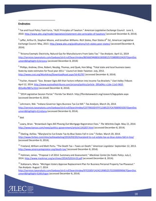 18
Endnotes
1
Tax and Fiscal Policy Task Force, “ALEC Principles of Taxation.” American Legislative Exchange Council. June 3,
2010. http://www.alec.org/model-legislation/statement-alec-principles-of-taxation/ (accessed December 8, 2014).
2
Laffer, Arthur B., Stephen Moore, and Jonathan Williams. Rich States, Poor States 6
th
Ed., American Legislative
Exchange Council. May, 2013. http://www.alec.org/publications/rich-states-poor-states/ (accessed December 8,
2014).
3
“Arizona Exempts Electricity, Natural Gas for Manufacturers From Sales Tax.” Tax Analysts. April 11, 2014
http://services.taxanalysts.com/taxbase/stn3.nsf/SearchIndex/86566E946BE6330D85257CB80001D420?OpenDoc
ument&highlight=0,Arizona (accessed December 8, 2014)
4
Phillips, Andrew, Cline, Robert, Neubig, Thomas, and Quek, Hon Ming. “Total state and local business taxes:
State-by-state estimates for fiscal year 2011.” Council on State Taxation. July, 2012.
http://www.cost.org/WorkArea/DownloadAsset.aspx?id=81797 (accessed December 8, 2014).
5
Fischer, Howard. “Gov. Brewer Signs Bill that Factors Inflation into Income Tax Brackets.” East Valley Tribune.
April 12, 2014. http://www.eastvalleytribune.com/arizona/politics/article_095a04cc-c1de-11e3-965f-
001a4bcf887a.html (accessed December 8, 2014).
6
“2014 Legislative Session Portal.” Florida Tax Watch. http://floridataxwatch.org/research/legupdate.aspx
(accessed December 8, 2014).
7
Lohrmann, Niki. “Indiana Governor Signs Business Tax Cut Bill.” Tax Analysts, March 26, 2014.
http://services.taxanalysts.com/taxbase/stn3.nsf/SearchIndex/C3779E65E47FF12385257CA70009D5DD?OpenDoc
ument&highlight=0,Indiana (accessed December 8, 2014).
8
Ibid.
9
Lowry, Brian. “Brownback Signs Bill Phasing Out Mortgage Registration Fees.” The Witchita Eagle. May 15, 2014.
http://www.kansas.com/news/politics-government/article1143207.html (accessed December 8, 2014).
10
Ebeling, Ashlea. “Maryland to Cut Estate Tax As Blue States Fall In Line.” Forbes. March 20, 2014.
http://www.forbes.com/sites/ashleaebeling/2014/03/20/maryland-to-cut-estate-tax-as-blue-states-fall-in-line/
(accessed December 8, 2014).
11
Freeland, William and Matt Portu. “The Death Tax – Taxes on Death.” American Legislator. September 12, 2013.
http://www.americanlegislator.org/death-tax/ (accessed December 8, 2014).
12
Hohman, James. “Proposal 1 of 2014: Summary and Assessment.” Mackinac Center for Public Policy. July 2,
2014. http://www.mackinac.org/archives/2014/S2014-03.pdf (accessed December 8, 2014).
13
Koklanaris, Maria. “Michigan Voters Approve Replacement Plan for Business Personal Property Tax Phaseout.”
Tax Analysts. August 7, 2014.
http://services.taxanalysts.com/taxbase/stn3.nsf/SearchIndex/97CEE85F1424219985257D2D00009066?OpenDoc
ument&highlight=0,Michigan (accessed December 8, 2014).
 