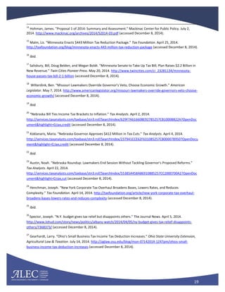 19
14
Hohman, James. “Proposal 1 of 2014: Summary and Assessment.” Mackinac Center for Public Policy. July 2,
2014. http://www.mackinac.org/archives/2014/S2014-03.pdf (accessed December 8, 2014).
15
Malm, Liz. “Minnesota Enacts $443 Million Tax Reduction Package.” Tax Foundation. April 25, 2014.
http://taxfoundation.org/blog/minnesota-enacts-443-million-tax-reduction-package (accessed December 8, 2014).
16
Ibid.
17
Salisbury, Bill, Doug Belden, and Megan Boldt. “Minnesota Senate to Take Up Tax Bill; Plan Raises $2.2 Billion in
New Revenue.” Twin Cities Pioneer Press. May 20, 2014. http://www.twincities.com/ci_23281134/minnesota-
house-passes-tax-bill-2-1-billion (accessed December 8, 2014).
18
Wilterdink, Ben. “Missouri Lawmakers Override Governor’s Veto, Choose Economic Growth.” American
Legislator. May 7, 2014. http://www.americanlegislator.org/missouri-lawmakers-override-governors-veto-choose-
economic-growth/ (accessed December 8, 2014).
19
Ibid.
20
“Nebraska Bill Ties Income Tax Brackets to Inflation.” Tax Analysts. April 2, 2014.
http://services.taxanalysts.com/taxbase/stn3.nsf/SearchIndex/629F7A616608E92785257CB1000B822A?OpenDoc
ument&highlight=0,tax,credit (accessed December 8, 2014).
21
Koklanaris, Maria. “Nebraska Governor Approves $412 Million in Tax Cuts.” Tax Analysts. April 4, 2014.
http://services.taxanalysts.com/taxbase/stn3.nsf/SearchIndex/237941CCE62F631085257CB000078950?OpenDocu
ment&highlight=0,tax,credit (accessed December 8, 2014).
22
Ibid.
23
Austin, Noah. “Nebraska Roundup: Lawmakers End Session Without Tackling Governor’s Proposed Reforms.”
Tax Analysts. April 22, 2014.
http://services.taxanalysts.com/taxbase/stn3.nsf/SearchIndex/55385A458A86910885257CC2000700A2?OpenDoc
ument&highlight=0,tax,cut (accessed December 8, 2014).
24
Henchman, Joseph. “New York Corporate Tax Overhaul Broadens Bases, Lowers Rates, and Reduces
Complexity.” Tax Foundation. April 14, 2014. http://taxfoundation.org/article/new-york-corporate-tax-overhaul-
broadens-bases-lowers-rates-and-reduces-complexity (accessed December 8, 2014).
25
Ibid.
26
Spector, Joseph. “N.Y. budget gives tax relief but disappoints others.” The Journal News. April 5, 2014.
http://www.lohud.com/story/news/politics/albany-watch/2014/04/05/ny-budget-gives-tax-relief-disappoints-
others/7368373/ (accessed December 8, 2014).
27
Gearhardt, Larry. “Ohio’s Small Business Tax Income Tax Deduction Increases.” Ohio State University Extension,
Agricultural Law & Taxation. July 14, 2014. http://aglaw.osu.edu/blog/mon-07142014-1247pm/ohios-small-
business-income-tax-deduction-increases (accessed December 8, 2014).
 