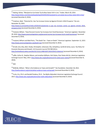 21
41
Ebeling, Ashlea. “Maryland to Cut Estate Tax As Blue States Fall In Line.” Forbes. March 20, 2014.
http://www.forbes.com/sites/ashleaebeling/2014/03/20/maryland-to-cut-estate-tax-as-blue-states-fall-in-line/
(accessed December 8, 2014).
42
Friedman, Matt. “Potential N.J. Gas Tax Increase Comes Up Against Christie’s 2016 Prospects.” NJ.com.
November 16, 2014.
http://www.nj.com/politics/index.ssf/2014/11/potential_nj_gas_tax_increase_comes_up_against_christie_2016_
prospects.html (accessed December 8, 2014).
43
Freeland, William. “How Personal Income Tax Increases Hurt Small Businesses.” American Legislator. November
20, 2014. http://www.americanlegislator.org/personal-income-tax-increases-hurts-small-businesses/ (accessed
December 8, 2014).
44
Freeland, William and Matt Portu. “The Death Tax – Taxes on Death.” American Legislator. September 12, 2013.
http://www.americanlegislator.org/death-tax/ (accessed December 8, 2014).
45
Arnold, Jens, Brys, Bert, Heady, Christopher, Johansson, Åsa, Schwellnus, Cyrille & Vartia, Laura. Tax Policy For
Economic Recovery and Growth, 121 Economic Journal F59-F80 (2011).
http://onlinelibrary.wiley.com/doi/10.1111/j.1468-0297.2010.02415.x/abstract (accessed December 8, 2014).
46
Laffer, Arthur B., Stephen Moore, and Jonathan Williams. Rich States, Poor States 6th Ed., American Legislative
Exchange Council. May, 2013. http://www.alec.org/publications/rich-states-poor-states/(accessed December 8,
2014).
47
Ibid.
48
McBride, William. “What is the Evidence on Taxes and Growth?” Tax Foundation. December 18, 2012.
http://taxfoundation.org/article/what-evidence-taxes-and-growth (accessed December 8, 2014).
49
Fruits, Eric, Ph.D. and Randall Pozdena, Ph.D.. Tax Myths Debunked. American Legislative Exchange Council.
2013. http://www.alec.org/publications/tax-myths-debunked/ (accessed December 8, 2014).
 
