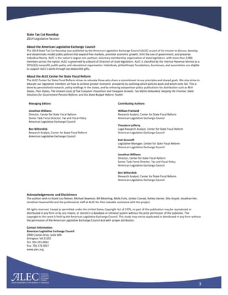 3
State Tax Cut Roundup
2014 Legislative Session
About the American Legislative Exchange Council
The 2014 State Tax Cut Roundup was published by the American Legislative Exchange Council (ALEC) as part of its mission to discuss, develop,
and disseminate model public policies that expand free markets, promote economic growth, limit the size of government, and preserve
individual liberty. ALEC is the nation’s largest non-partisan, voluntary membership organization of state legislators, with more than 2,000
members across the nation. ALEC is governed by a Board of Directors of state legislators. ALEC is classified by the Internal Revenue Service as a
501(c)(3) nonprofit, public policy and educational organization. Individuals, philanthropic foundations, businesses, and associations are eligible
to support ALEC’s work through tax-deductible gifts.
About the ALEC Center for State Fiscal Reform
The ALEC Center for State Fiscal Reform strives to educate those who share a commitment to our principles and shared goals. We also strive to
educate our legislative members on how to achieve greater economic prosperity by outlining which policies work and which ones fail. This is
done by personalized research, policy briefings in the states, and by releasing nonpartisan policy publications for distribution such as Rich
States, Poor States, The Unseen Costs of Tax Cronyism: Favoritism and Foregone Growth, Tax Myths Debunked, Keeping the Promise: State
Solutions for Government Pension Reform, and the State Budget Reform Toolkit.
Managing Editors:
Jonathan Williams
Director, Center for State Fiscal Reform
Senior Task Force Director, Tax and Fiscal Policy
American Legislative Exchange Council
Ben Wilterdink
Research Analyst, Center for State Fiscal Reform
American Legislative Exchange Council
Contributing Authors:
William Freeland
Research Analyst, Center for State Fiscal Reform
American Legislative Exchange Council
Theodore Lafferty
Legal Research Analyst, Center for State Fiscal Reform
American Legislative Exchange Council
Kati Siconolfi
Legislative Manager, Center for State Fiscal Reform
American Legislative Exchange Council
Jonathan Williams
Director, Center for State Fiscal Reform
Senior Task Force Director, Tax and Fiscal Policy
American Legislative Exchange Council
Ben Wilterdink
Research Analyst, Center for State Fiscal Reform
American Legislative Exchange Council
Acknowledgements and Disclaimers
The authors wish to thank Lisa Nelson, Michael Bowman, Bill Meierling, Molly Fuhs, Jordan Conrad, Ashley Varner, Dita Aisyah, Jonathan Her,
Jonothan Hauenschild and the professional staff at ALEC for their valuable assistance with this project.
All rights reserved. Except as permitted under the United States Copyright Act of 1976, no part of this publication may be reproduced or
distributed in any form or by any means, or stored in a database or retrieval system without the prior permission of the publisher. The
copyright to this work is held by the American Legislative Exchange Council. This study may not be duplicated or distributed in any form without
the permission of the American Legislative Exchange Council and with proper attribution.
Contact Information:
American Legislative Exchange Council
2900 Crystal Drive, Suite 600
Arlington, VA 22202
Tel: 703.373.0933
Fax: 703.373.0927
www.alec.org
 
