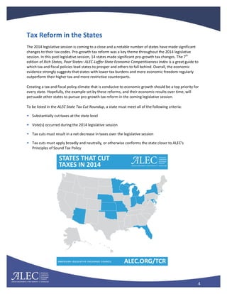 4
Tax Reform in the States
The 2014 legislative session is coming to a close and a notable number of states have made significant
changes to their tax codes. Pro-growth tax reform was a key theme throughout the 2014 legislative
session. In this past legislative session, 14 states made significant pro-growth tax changes. The 7th
edition of Rich States, Poor States: ALEC-Laffer State Economic Competitiveness Index is a great guide to
which tax and fiscal policies lead states to prosper and others to fall behind. Overall, the economic
evidence strongly suggests that states with lower tax burdens and more economic freedom regularly
outperform their higher tax and more restrictive counterparts.
Creating a tax and fiscal policy climate that is conducive to economic growth should be a top priority for
every state. Hopefully, the example set by these reforms, and their economic results over time, will
persuade other states to pursue pro-growth tax reform in the coming legislative session.
To be listed in the ALEC State Tax Cut Roundup, a state must meet all of the following criteria:
• Substantially cut taxes at the state level
• Vote(s) occurred during the 2014 legislative session
• Tax cuts must result in a net decrease in taxes over the legislative session
• Tax cuts must apply broadly and neutrally, or otherwise conforms the state closer to ALEC’s
Principles of Sound Tax Policy
 