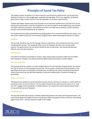 5
Principles of Sound Tax Policy
The proper function of taxation is to raise money for core functions of government, not to direct the
behavior of citizens or close budget gaps created by overspending. This is true regardless of whether
government is big or small, and this is true for lawmakers at all levels of government.
Taxation will always impose some level of burden on an economy’s performance, but that harm can be
minimized if policymakers resist the temptation to use the tax code for social engineering, class warfare
and other extraneous purposes. A principled tax system is an ideal way to advance a state’s economic
interests and promote prosperity for its residents.
The fundamental principles presented here provide guidance for a neutral and effective tax system; one
that raises needed revenue for core functions of government, while minimizing the burden on citizens.
Simplicity:
The tax code should be easy for the average citizen to understand, and it should minimize the cost of
complying with tax laws. Tax complexity adds cost to the taxpayer, but does not increase public
revenue. For governments, the tax system should be easy to administer, and should help promote
efficient, low-cost administration.
Transparency:
Tax systems should be accountable to citizens. Taxes and tax policy should be visible and not hidden
from taxpayers. Changes in tax policy should be highly publicized and open to public debate.
Economic Neutrality:
The purpose of the tax system is to raise needed revenue for core functions of government, not control
the lives of citizens or micromanage the economy. The tax system should exert minimal impact on the
spending and decisions of individuals and businesses. An effective tax system should be broad-based,
utilize a low overall tax rate with few loopholes, and avoid multiple layers of taxation through tax
pyramiding.
Equity and Fairness:
The government should not use the tax system to pick winners and losers in society, or unfairly shift the
tax burden onto one class of citizens. The tax system should not be used to punish success or to “soak
the rich,” engage in discriminatory or multiple taxation, nor should it be used to bestow special favors
on any particular group of taxpayers.
Complimentary:
The tax code should help maintain a healthy relationship between the state and local governments. The
state should always be mindful of how its tax decisions affect local governments so they are not working
against each other – with the taxpayer caught in the middle.
 