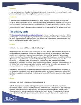 6
Reliability:
A high-quality tax system should be stable, providing certainty in taxation and in revenue flows. It should
provide certainty of financial planning for individuals and businesses.
Pro-Growth:
A low tax burden can be a tool for a state’s private sector economic development by retaining and
attracting productive business activity. A high-quality revenue system will be responsive to competition
from other states. Effective competitiveness is best achieved through economically neutral tax policies.
These Principles of Sound Tax Policy have been adopted by the ALEC Task Force on Tax and Fiscal Policy.
1
Tax Cuts by State
The Rich States, Poor States Economic Outlook Ranking is a forward-looking measure based on a state’s
standing in the equally weighted average of 15 important state policy variables. These variables include
tax policy, regulatory policy, and labor policy. Data reflects state and local rates and revenues and any
effect of federal deductibility. (1=Best, 50=Worst)2
Arizona
Rich States, Poor States 2014 Economic Outlook Ranking: 7
The 2014 legislative session resulted in several good tax policy changes in Arizona. First, the legislature
passed a measure that exempts the purchase of electricity or natural gas from the state sales tax for
manufacturers and smelters.3
Exempting business inputs, such as energy costs, from taxation is an
important piece of sound tax policy. Exempting business inputs from taxation prevents additional layers
of taxes from being added on at every level of production, a practice economists refer to as “tax
pyramiding.” A study done by the Council on State Taxation (COST) has demonstrated that by
eliminating the tax burden on business inputs, consumers only pay the true cost of the sales tax once, at
the point of sale, rather than paying hidden costs that result from tax pyramiding when goods in the
chain of production are taxed in addition to the final consumer product.4
State leaders in Arizona also passed another measure that requires a one-time inflation adjustment to
the state’s five income tax brackets. While it would be ideal to permanently index income tax brackets
to inflation, any adjustment that factors in the very real burden of inflation to taxes is a welcome policy
change.5
Florida
Rich States, Poor States 2014 Economic Outlook Ranking: 16
In 2014, Florida passed legislation reducing motor vehicle license renewal fees. Drivers will save
between $20 and $25 each and around $395 million in total annually.6
Though the cut does not change
economic incentives in a pro-growth fashion, it puts more money in the pockets of Florida citizens.
Moreover, since the revenue the so-called fee generated largely went to the state’s general revenue
pool and not to fund specific government activities directly related to the levy of the fee, the fee is
 