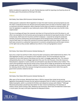 7
better considered as a general tax. As such, Florida deserves credit for lowering a tax faced by almost all
Floridians, given the prevalence of driving in the state.
Indiana
Rich States, Poor States 2014 Economic Outlook Ranking: 3
Indiana passed a substantial reform legislation to lower the state’s business personal property tax and
the state’s corporate business tax. Business personal property taxes are taxes on business capital, such
as machinery and other equipment, while corporate income taxes are levied on corporate profits. All
told, the legislation is expected to save Indiana job creators $185 million per year once the bill is fully
implemented.7
The tax cut package will lower the corporate rate down to 4.9 percent by the end of the phase-in, and
offers new exemptions for the business personal property tax directed at lowering the burden of the tax
on businesses. Both taxes harm business and their employees—corporate by taxing the productive
activities of business and business personal property tax by taxing business investment capital. The
result of both taxes is to reduce the incentive for business expansion and hiring. Indiana’s reduction in
both taxes amounts to a substantial improvement in economic competitiveness and the state remains
on the right track as they consider additional tax reforms in the coming legislative session.8
Kansas
Rich States, Poor States 2014 Economic Outlook Ranking: 15
Ever since a major tax overhaul in 2012, Kansas has been synonymous with fundamental tax reform. The
2014 legislative session is no exception to this excellent record. This time homebuyers were the
recipients of a tax relief measure that phases out the state’s mortgage registration fees. The measure
will gradually phase-out the mortgage registration fees over the next five years. Once the measure is
fully phased in, taxpayers in some counties are estimated to save about $2 million to $3.7 million.9
This
means that homebuyers that borrow money to buy a house will no longer be penalized for that decision
through specific taxation. Like Florida’s reduction in vehicle license renewal fees, Kansas deserves credit
for reducing a fee for which the revenues fund general purposes of government rather than specific
government activities related to the fee.
Maryland
Rich States, Poor States 2014 Economic Outlook Ranking: 34
After years of tax increases, Maryland took steps in 2014 to improve their estate tax by passing
legislation that gradually increases the tax’s general exemption from $1 million in assets up to match the
federal exemption, which is currently $5.34 million and indexed to increase with inflation.10
Although
Maryland policymakers would have done better for their citizens by following in the footsteps of
Indiana, Kansas, North Carolina, Ohio, Oklahoma and Tennessee, which have all ended their estate taxes
in recent years, the step is still quite important for Maryland citizens.
 
