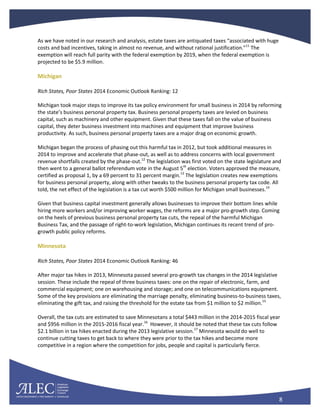 8
As we have noted in our research and analysis, estate taxes are antiquated taxes “associated with huge
costs and bad incentives, taking in almost no revenue, and without rational justification.”11
The
exemption will reach full parity with the federal exemption by 2019, when the federal exemption is
projected to be $5.9 million.
Michigan
Rich States, Poor States 2014 Economic Outlook Ranking: 12
Michigan took major steps to improve its tax policy environment for small business in 2014 by reforming
the state’s business personal property tax. Business personal property taxes are levied on business
capital, such as machinery and other equipment. Given that these taxes fall on the value of business
capital, they deter business investment into machines and equipment that improve business
productivity. As such, business personal property taxes are a major drag on economic growth.
Michigan began the process of phasing out this harmful tax in 2012, but took additional measures in
2014 to improve and accelerate that phase-out, as well as to address concerns with local government
revenue shortfalls created by the phase-out.12
The legislation was first voted on the state legislature and
then went to a general ballot referendum vote in the August 5th
election. Voters approved the measure,
certified as proposal 1, by a 69 percent to 31 percent margin.13
The legislation creates new exemptions
for business personal property, along with other tweaks to the business personal property tax code. All
told, the net effect of the legislation is a tax cut worth $500 million for Michigan small businesses.14
Given that business capital investment generally allows businesses to improve their bottom lines while
hiring more workers and/or improving worker wages, the reforms are a major pro-growth step. Coming
on the heels of previous business personal property tax cuts, the repeal of the harmful Michigan
Business Tax, and the passage of right-to-work legislation, Michigan continues its recent trend of pro-
growth public policy reforms.
Minnesota
Rich States, Poor States 2014 Economic Outlook Ranking: 46
After major tax hikes in 2013, Minnesota passed several pro-growth tax changes in the 2014 legislative
session. These include the repeal of three business taxes: one on the repair of electronic, farm, and
commercial equipment; one on warehousing and storage; and one on telecommunications equipment.
Some of the key provisions are eliminating the marriage penalty, eliminating business-to-business taxes,
eliminating the gift tax, and raising the threshold for the estate tax from $1 million to $2 million.15
Overall, the tax cuts are estimated to save Minnesotans a total $443 million in the 2014-2015 fiscal year
and $956 million in the 2015-2016 fiscal year.16
However, it should be noted that these tax cuts follow
$2.1 billion in tax hikes enacted during the 2013 legislative session.17
Minnesota would do well to
continue cutting taxes to get back to where they were prior to the tax hikes and become more
competitive in a region where the competition for jobs, people and capital is particularly fierce.
 