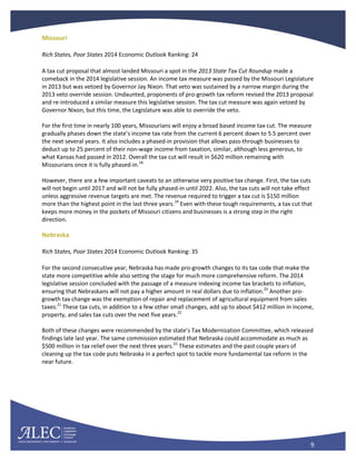 9
Missouri
Rich States, Poor States 2014 Economic Outlook Ranking: 24
A tax cut proposal that almost landed Missouri a spot in the 2013 State Tax Cut Roundup made a
comeback in the 2014 legislative session. An income tax measure was passed by the Missouri Legislature
in 2013 but was vetoed by Governor Jay Nixon. That veto was sustained by a narrow margin during the
2013 veto override session. Undaunted, proponents of pro-growth tax reform revised the 2013 proposal
and re-introduced a similar measure this legislative session. The tax cut measure was again vetoed by
Governor Nixon, but this time, the Legislature was able to override the veto.
For the first time in nearly 100 years, Missourians will enjoy a broad based income tax cut. The measure
gradually phases down the state’s income tax rate from the current 6 percent down to 5.5 percent over
the next several years. It also includes a phased-in provision that allows pass-through businesses to
deduct up to 25 percent of their non-wage income from taxation, similar, although less generous, to
what Kansas had passed in 2012. Overall the tax cut will result in $620 million remaining with
Missourians once it is fully phased-in.18
However, there are a few important caveats to an otherwise very positive tax change. First, the tax cuts
will not begin until 2017 and will not be fully phased-in until 2022. Also, the tax cuts will not take effect
unless aggressive revenue targets are met. The revenue required to trigger a tax cut is $150 million
more than the highest point in the last three years.19
Even with these tough requirements, a tax cut that
keeps more money in the pockets of Missouri citizens and businesses is a strong step in the right
direction.
Nebraska
Rich States, Poor States 2014 Economic Outlook Ranking: 35
For the second consecutive year, Nebraska has made pro-growth changes to its tax code that make the
state more competitive while also setting the stage for much more comprehensive reform. The 2014
legislative session concluded with the passage of a measure indexing income tax brackets to inflation,
ensuring that Nebraskans will not pay a higher amount in real dollars due to inflation.20
Another pro-
growth tax change was the exemption of repair and replacement of agricultural equipment from sales
taxes.21
These tax cuts, in addition to a few other small changes, add up to about $412 million in income,
property, and sales tax cuts over the next five years.22
Both of these changes were recommended by the state’s Tax Modernization Committee, which released
findings late last year. The same commission estimated that Nebraska could accommodate as much as
$500 million in tax relief over the next three years.23
These estimates and the past couple years of
cleaning up the tax code puts Nebraska in a perfect spot to tackle more fundamental tax reform in the
near future.
 