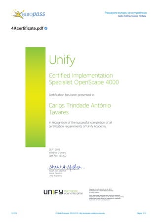 Passaporte europeu de competências
Carlos António Tavares Trindade
4Kcertificate.pdf
12/1/16 © União Europeia, 2002-2015 | http://europass.cedefop.europa.eu Página 5 / 8
Copyright© Unify Gm bH & Co.KG,2015
Hofm annstr.63,D-81379 M unich,Germ any
Allrightsreserved.
Unify,OpenScape,OpenStage and HiPath are registered
tradem arksofUnify Gm bH & Co.KG.Allother com pany,brand,
productand service nam esare tradem arksor registered
tradem arksoftheir respective holders.
Unify
Certified Im plem entation
SpecialistOpenScape 4000
Certification hasbeen presented to
CarlosTrindade António
Tavares
In recognition of the successfulcom pletion of all
certification requirem entsof Unify Academ y.
28.11.2015
Valid for2 years
Cert.No:123302
StuartAlan M arshall
GlobalDirector
Unify Academ y
 
