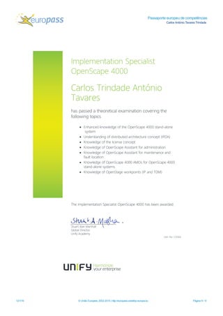 Passaporte europeu de competências
Carlos António Tavares Trindade
12/1/16 © União Europeia, 2002-2015 | http://europass.cedefop.europa.eu Página 6 / 8
Im plem entation Specialist
OpenScape 4000
CarlosTrindade António
Tavares
haspassed a theoreticalexam ination covering the
follow ing topics
• Enhanced know ledge of the OpenScape 4000 stand-alone
system
• Understanding of distributed architecture concept(IPDA)
• Know ledge of the license concept
• Know ledge of OpenScape Assistantforadm inistration
• Know ledge of OpenScape Assistantform aintenance and
faultlocation
• Know ledge of OpenScape 4000 AM OsforOpenScape 4000
stand-alone system s
• Know ledge of OpenStage w orkpoints(IP and TDM )
The Im plem entation SpecialistOpenScape 4000 hasbeen aw arded.
StuartAlan M arshall
GlobalDirector
Unify Academ y
Cert.No:123302
 