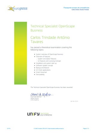 Passaporte europeu de competências
Carlos António Tavares Trindade
12/1/16 © União Europeia, 2002-2015 | http://europass.cedefop.europa.eu Página 8 / 8
TechnicalSpecialistOpenScape
Business
CarlosTrindade António
Tavares
haspassed a theoreticalexam ination covering the
follow ing topics
• System overview of OpenScape Business
• Overview of Features
- System and station features
- UC featuresand Licensing Concept
• Installation and system startup
• Softw are Update concept
• Backup and Restore
• UC Sm artapplications
• Sm artVoicem ail
• Serviceability
The TechnicalSpecialistOpenScape Businesshasbeen aw arded.
StuartAlan M arshall
GlobalDirector
Unify Academ y
Cert.No:121313
 