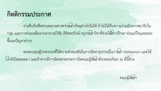 กิตติกรรมประกาศ
งานสืบค้นพืชสวนพฤกษศาสตร์จะสาเร็จลุล่วงไปไม่ได้ ถ้าไม่ไได้รับความร่วมมือจากสมาชิกใน
กลุ่ม และการช่วยเหลือจากอาจารย์วิชัย ลิขิตพรรักษ์ ครูประจาวิชาที่ช่วยให้คาปรึกษา ช่วยแก้ไขและคอย
ชี้แนะปัญหาต่างๆ
ขอขอบคุณผู้ปกตรรองที่ให้ความช่วยเหลือในการจัดหาอุปกรณ์ในการทา Herbarium และให้
กาลังใจตลอดมา และถ้าหากมีการผิดพลาดประการใดคณะผู้จัดทาต้องขออภัยมา ณ ที่นี้ด้วย
คณะผู้จัดทา
 