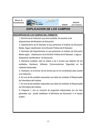 12
Manual de
Procedimientos
CÓDIGO
Asignado
por la empresa
EXPLICACION DE LOS CAMPOS
DESCRIPCION DE LOS CAMPOS DEL FORMATO:
1. Nombre de la Institución que será auditada, de acuerdo a las
disposiciones del Ministerio de Educación.
2. Departamento de El Salvador al que pertenece el Instituto de Educación
Media. Según clasificación de la División Política de El Salvador.
3. Municipio del Departamento al que pertenece el Instituto de Educación
Media según Clasificación de la División Política de El Salvador, o alguna
Disposición del Ministerio de Educación.
4. Elemento auditado, este se refiere a los 4 puntos que deberán de ser
auditados, Hardware, Software, Comunicaciones, Seguridad en los
Institutos Nacionales.
5. Hardware, es el primer de los temas que se ha considerado para auditar
a la Institución.
6. Es una de las posibles respuestas que debe de contestar el Responsable
de Informática del Instituto.
7. Es una de las posibles respuestas que debe de contestar el Responsable
de Informática del Instituto.
8. Pregunta 1, son un conjunto de preguntas relacionadas con los ítem
generales que puede establecer el Ministerio de Educación o el equipo
auditor.
 