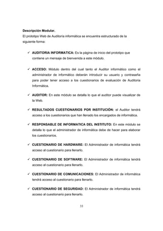 33
Descripción Modular.
El prototipo Web de Auditoría informática se encuentra estructurado de la
siguiente forma:
AUDITORIA INFORMATICA: Es la página de inicio del prototipo que
contiene un mensaje de bienvenida a este módulo.
ACCESO: Módulo dentro del cual tanto el Auditor informático como el
administrador de informático deberán introducir su usuario y contraseña
para poder tener acceso a los cuestionarios de evaluación de Auditoria
Informática.
AUDITOR: En este módulo se detalla lo que el auditor puede visualizar de
la Web.
RESULTADOS CUESTIONARIOS POR INSTITUCIÓN: el Auditor tendrá
acceso a los cuestionarios que han llenado los encargados de informática.
RESPONSABLE DE INFORMATICA DEL INSTITUTO: En este módulo se
detalla lo que el administrador de informática debe de hacer para elaborar
los cuestionarios.
CUESTIONARIO DE HARDWARE: El Administrador de informática tendrá
acceso al cuestionario para llenarlo.
CUESTIONARIO DE SOFTWARE: El Administrador de informática tendrá
acceso al cuestionario para llenarlo.
CUESTIONARIO DE COMUNICACIONES: El Administrador de informática
tendrá acceso al cuestionario para llenarlo.
CUESTIONARIO DE SEGURIDAD: El Administrador de informática tendrá
acceso al cuestionario para llenarlo.
 