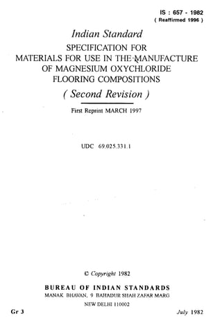 MATERIALS
IS : 657 - 1982
Indian Standard
( Reaffirmed 1996 )
SPECIFICATION FOR
FOR USE IN THE2$ANUFACTURE
OF MAGNESIUM OXYCHLORIDE
FLOORING COMPOSITIONS
( Second Revision )
First Reprint MARCH 1997
UDC 69.025.33 1.1
0 Copyright 1982
Gr 3
BUREAU OF INDIAN STANDARDS
MANAK BHAVAN, 9 BAFTADURSHAff ZAFAR MARG
NEW DELHI 110002
July 1982
 