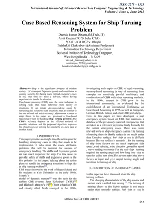 ISSN: 2278 – 1323
           International Journal of Advanced Research in Computer Engineering & Technology
                                                               Volume 1, Issue 4, June 2012


  Case Based Reasoning System for Ship Turning
                   Problem
                                        Deepak kumar Dixena,(M.Tech, IT)
                                        Amit Ranjan (PG Scholar CTA)
                                             SO-IT UTD RGPV, Bhopal
                                       Baishakhi Chakraborty(Assistant Professor)
                                            Information Technology Department
                                       National Institute of Technology Durgapur,
                                            West BengalIndia - 713209
                                                 deepak_dixena@yahoo.co.in
                                                 amitranjan_792@gmail.com
                                             baisakhi.chakraborty@it.nitdgp.ac.in




Abstract---“Ship is the significant property of modern              investigating such topics as CBR in legal reasoning,
society. It’s transport Expensive goods and contributes in          memory-based reasoning (a way of reasoning from
country security. It’s facing many critical emergency cases         examples on massively parallel machines), and
in sea, that time it’s need a adviser, whose having                 combinations of CBR with other reasoning methods.
experience to handle the situation.                                 In the 1990s, interest in CBR grew in the
Case-based reasoning (CBR) uses the same technique in
solving tasks that needs reference from variety of
                                                                    international community, as evidenced by the
situations. It can render decision-making easier by                 establishment of an International Conference on
retrieving past solutions from situations that are similar to       Case-Based Reasoning in 1995, as well as European,
the one at hand and make necessary adjustments in order to          German, British, Italian, and other CBR workshops.
adopt them. In this paper, we proposed a Case-based                 Here, in this paper we have developed a ship
reasoning system for handling ship turning problem .The             emergency system based on CBR that maintains a
CBR's accuracy depends on the efficient retrieval of                database of the previously occurred emergencies that
possible solutions, and the proposed algorithm improves             are taken as a reference to provide likely Remedy for
the effectiveness of solving the similarity to a new case at        the current emergency cases. There was some
another hand.”
                                                                    relevant work on ship emergency system. The turning
                                                                    of moving object in Stable surface is too much easier
                  I. INTRODUCTION
                                                                    than Unstable surface. Furl ship at sea is difficult
This paper provides an insight into the action plan for
                                                                    because The sea surface is unstable . for the turning
handling emergency cases in ship that needs to be
                                                                    of ship these factors are too much important ship
implemented. It talks about the cases, attributes,
                                                                    speed ,wind velocity, wind direction , propeller speed
problems that will be required for success of
                                                                    , wave making resistance For the safe ship turning
emergency handling. The staffs and Expensive goods
                                                                    required the turning angle and how long time take to
are too much important for ship. For this cause, to
                                                                    turn that called turn time.This system takes the above
provide safety of staffs and expensive goods is the
                                                                    factors as input and give output turning angle and
first priority. In this paper, talking about the action
                                                                    turn time for turning of ship .
plans to handle the emergency situations in ship like
as ship turning problem[1 ] .
                                                                       II. DESCRIPTION OF EMERGENCY CASES:
CBR traces its roots to the work of Roger Schank and
his students at Yale University in the early 1980s.
                                                                    In this paper we have discussed about the ship
Schank's
                                                                    turning problem.
model of dynamic memory[2] was the basis for the
                                                                        The changing characteristic of the ship course and
earliest CBR systems: Janet Kolodner's CYRUS[3]
                                                                     motion track is called ship turning [7]. The turning of
and Michael Lebowitz's IPP[4]. Other schools of CBR
                                                                     moving object in the Stable surface is too much
and closely allied fields emerged in the 1980s,
                                                                     easier than unstable surface. Furl ship at sea is


                                               All Rights Reserved © 2012 IJARCET
                                                                                                                       657
 