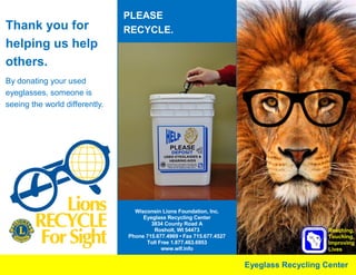 Thank you for
helping us help
others.
By donating your used
eyeglasses, someone is
seeing the world differently.
Reaching,
Touching,
Improving
Lives
Wisconsin Lions Foundation, Inc.
Eyeglass Recycling Center
3834 County Road A
Rosholt, WI 54473
Phone 715.677.4969 • Fax 715.677.4527
Toll Free 1.877.463.6953
www.wlf.info
Eyeglass Recycling Center
PLEASE
RECYCLE.
 
