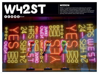 Mission
W42ST is a hyperlocal media brand celebrating the residents,
workers, visitors, and businesses of Hell’s Kitchen. We use
high-quality print content and digital engagement to build genuine
trust, making us intimately connected and invested in the fastest
growing, most authentic area of New York City.
 