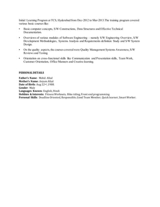 Initial Learning Program at TCS, Hyderabad from Dec-2012 to Mar-2013.The training program covered
various basic courses like:
• Basic computer concepts, S/W Constructions, Data Structures and Effective Technical
Documentation.
• Overviews of various modules of Software Engineering – namely S/W Engineering Overview, S/W
Development Methodologies, Systems Analysis and Requirements definition Study and S/W System
Design.
• On the quality aspects,the courses covered were Quality Management Systems Awareness,S/W
Reviews and Testing.
• Orientation on cross-functional skills like Communication and Presentation skills, Team Work,
Customer Orientation, Office Manners and Creative learning.
PERSONAL DETAILS
Father’s Name: Mohd. Afzal
Mother’s Name: Anjum Afzal
Date of Birth: Aug 22nd, 1988.
Gender: Male
Languages Known: English, Hindi
Hobbies & Interests: FitnessWorkouts, Bike riding, Front end programming
Personal Skills: Deadline Oriented, Responsible, Good Team Member, Quick learner, Smart Worker.
 