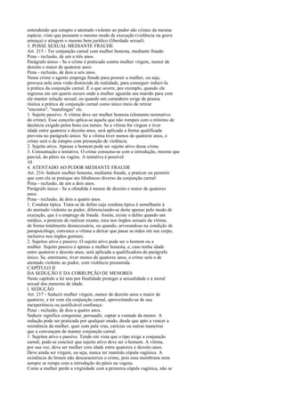 entendendo que estupro e atentado violento ao pudor são crimes da mesma
espécie, visto que possuem o mesmo modo de execução (violência ou grave
ameaça) e atingem o mesmo bem jurídico (liberdade sexual).
3. POSSE SEXUAL MEDIANTE FRAUDE
Art. 215 - Ter conjunção carnal com mulher honesta, mediante fraude:
Pena - reclusão, de um a três anos.
Parágrafo único - Se o crime é praticado contra mulher virgem, menor de
dezoito e maior de quatorze anos:
Pena - reclusão, de dois a seis anos.
Nesse crime o agente emprega fraude para possuir a mulher, ou seja,
provoca nela uma visão distorcida da realidade, para conseguir induzi-Ia
à prática da conjunção carnal. É o que ocorre, por exemplo, quando ele
ingressa em um quarto escuro onde a mulher aguarda seu marido para com
ele manter relação sexual, ou quando um curandeiro exige de pessoa
rústica a prática de conjunção carnal como único meio de retirar
"encostos", "mandingas" etc.
1. Sujeito passivo. A vítima deve ser mulher honesta (elemento normativo
do crime). Esse conceito aplica-se àquela que não rompeu com o mínimo de
decência exigido pelos bons cos tumes. Se a vítima for virgem e tiver
idade entre quatorze e dezoito anos, será aplicada a forma qualificada
prevista no parágrafo único. Se a vítima tiver menos de quatorze anos, o
crime será o de estupro com presunção de violência.
2. Sujeito ativo. Apenas o homem pode ser sujeito ativo desse crime.
3. Consumação e tentativa. O crime consuma-se com a introdução, mesmo que
parcial, do pênis na vagina. A tentativa é possível.
10
4. ATENTADO AO PUDOR MEDIANTE FRAUDE
Art. 216- Induzir mulher honesta, mediante fraude, a praticar ou permitir
que com ela se pratique ato libidinoso diverso da conjunção carnal:
Pena - reclusão, de um a dois anos.
Parágrafo único - Se a ofendida é menor de dezoito e maior de quatorze
anos:
Pena - reclusão, de dois a quatro anos.
1. Conduta típica. Trata-se de delito cuja conduta típica é semelhante à
do atentado violento ao pudor, diferenciando-se deste apenas pelo modo de
execução, que é o emprego de fraude. Assim, existe o delito quando um
médico, a pretexto de realizar exame, toca nos órgãos sexuais da vítima,
de forma totalmente desnecessária, ou quando, arvorandose na condição de
parapsicólogo, convence a vítima a deixar que passe as mãos em seu corpo,
inclusive nos órgãos genitais.
2. Sujeitos ativo e passivo. O sujeito ativo pode ser o homem ou a
mulher. Sujeito passivo é apenas a mulher honesta, e, caso tenha idade
entre quatorze e dezoito anos, será aplicada a qualificadora do parágrafo
único. Se, entretanto, tiver menos de quatorze anos, o crime será o de
atentado violento ao pudor, com violência presumida.
CAPÍTULO II
DA SEDUÇÃO E DA CORRUPÇÃO DE MENORES
Neste capítulo a lei tem por finalidade proteger a sexualidade e a moral
sexual dos menores de idade.
l. SEDUÇÃO
Art. 217 - Seduzir mulher virgem, menor de dezoito anos e maior de
quatorze, e ter com ela conjunção carnal, aproveitando-se de sua
inexperiência ou justificável confiança:
Pena - reclusão, de dois a quatro anos.
Seduzir significa conquistar, persuadir, captar a vontade da menor. A
sedução pode ser praticada por qualquer modo, desde que apto a vencer a
resistência da mulher, quer com pala vras, carícias ou outras maneiras
que a convençam de manter conjunção carnal.
1. Sujeitos ativo e passivo. Tendo em vista que o tipo exige a conjunção
carnal, pode-se concluir que sujeito ativo deve ser o homem. A vítima,
por sua vez, deve ser mulher com idade entre quatorze e dezoito anos.
Deve ainda ser virgem, ou seja, nunca ter mantido cópula vagínica. A
existência do hímen não descaracteriza o crime, pois essa membrana nem
sempre se rompe com a introdução do pênis na vagina.
Como a mulher perde a virgindade com a primeira cópula vagínica, não se

 