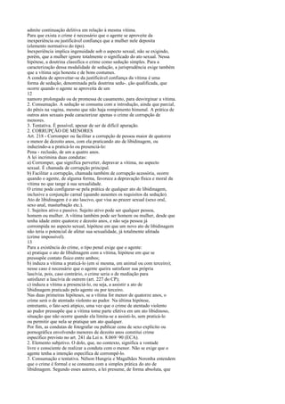 admite continuação delitiva em relação à mesma vítima.
Para que exista o crime é necessário que o agente se aproveite da
inexperiência ou justificável confiança que a mulher nele deposita
(elemento normativo do tipo).
Inexperiência implica ingenuidade sob o aspecto sexual, não se exigindo,
porém, que a mulher ignore totalmente o significado do ato sexual. Nessa
hipótese, a doutrina classifica o crime como sedução simples. Para a
caracterização dessa modalidade de sedução, a jurisprudência exige também
que a vítima seja honesta e de bons costumes.
A conduta de aproveitar-se da justificável confiança da vítima é uma
forma de sedução, denominada pela doutrina sedu-. ção qualificada, que
ocorre quando o agente se aproveita de um
12
namoro prolongado ou de promessa de casamento, para desvirginar a vítima.
2. Consumação. A sedução se consuma com a introdução, ainda que parcial,
do pênis na vagina, mesmo que não haja rompimento himenal. A prática de
outros atos sexuais pode caracterizar apenas o crime de corrupção de
menores.
3. Tentativa. É possível, apesar de ser de difícil apuração.
2. CORRUPÇÃO DE MENORES
Art. 218 - Corromper ou facilitar a corrupção de pessoa maior de quatorze
e menor de dezoito anos, com ela praticando ato de libidinagem, ou
induzindo-a a praticá-lo ou presenciá-lo:
Pena - reclusão, de um a quatro anos.
A lei incrimina duas condutas:
a) Corromper, que significa perverter, depravar a vítima, no aspecto
sexual. É chamada de corrupção principal.
b) Facilitar a corrupção, chamada também de corrupção acessória, ocorre
quando o agente, de alguma forma, favorece a depravação física e moral da
vítima no que tange à sua sexualidade.
O crime pode configurar-se pela prática de qualquer ato de libidinagem,
inclusive a conjunção carnal (quando ausentes os requisitos da sedução).
Ato de libidinagem é o ato lascivo, que visa ao prazer sexual (sexo oral,
sexo anal, masturbação etc.).
1. Sujeitos ativo e passivo. Sujeito ativo pode ser qualquer pessoa,
homem ou mulher. A vítima também pode ser homem ou mulher, desde que
tenha idade entre quatorze e dezoito anos, e não seja pessoa já
corrompida no aspecto sexual, hipótese em que um novo ato de libidinagem
não teria o potencial de afetar sua sexualidade, já totalmente afetada
(crime impossível).
13
Para a existência do crime, o tipo penal exige que o agente:
a) pratique o ato de libidinagem com a vítima, hipótese em que se
pressupõe contato físico entre ambos;
b) induza a vítima a praticá-lo (em si mesma, em animal ou com terceiro);
nesse caso é necessário que o agente queira satisfazer sua própria
lascívia, pois, caso contrário, o crime seria o de mediação para
satisfazer a lascívia de outrem (art. 227 do CP);
c) induza a vítima a presenciá-lo, ou seja, a assistir a ato de
libidinagem praticado pelo agente ou por terceiro.
Nas duas primeiras hipóteses, se a vítima for menor de quatorze anos, o
crime será o de atentado violento ao pudor. Na última hipótese,
entretanto, o fato será atípico, uma vez que o crime de atentado violento
ao pudor pressupõe que a vítima tome parte efetiva em um ato libidinoso,
situação que não ocorre quando ela limita-se a assisti-lo, sem praticá-lo
ou permitir que nela se pratique um ato qualquer.
Por fim, as condutas de fotografar ou publicar cena de sexo explícito ou
pornográfica envolvendo menores de dezoito anos constitui crime
específico previsto no art. 241 da Lei n. 8.069/ 90 (ECA).
2. Elemento subjetivo. O dolo, que, no contexto, significa a vontade
livre e consciente de realizar a conduta com o menor. Não se exige que o
agente tenha a intenção específica de corrompê-lo.
3. Consumação e tentativa. Nélson Hungria e Magalhães Noronha entendem
que o crime é formal e se consuma com a simples prática do ato de
libidinagem. Segundo esses autores, a lei presume, de forma absoluta, que

 