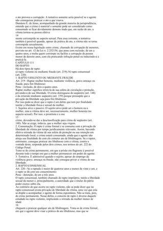 o ato provoca a corrupção. A tentativa somente seria possível se o agente
não conseguisse praticar o ato a que visava.
Damásio E. de Jesus, acompanhado da grande maioria da jurisprudência,
entende que o crime é material e somente pode ser considerado como
consumado se ficar devidamente demons trado que, em razão do ato, a
vítima tornou-se pessoa efetiva
14
mente corrompida no aspecto sexual. Para essa corrente, a tentativa
também é possível quando, apesar da prática do ato, a vítima não se torna
corrompida sexualmente.
Existe em nossa legislação outro crime, chamado de corrupção de menores,
previsto no art. 12 da Lei n. 2.252154, que pune com reclusão, de um a
quatro anos, e multa quem corrompe ou facilita a corrupção de pessoa
menor de dezoito anos, com ela praticando infração penal ou induzindo-a a
praticá-la.
CAPÍTULO 111
DO RAPTO
Há dois tipos de rapto:
a) rapto violento ou mediante fraude (art. 219); b) rapto consensual
(art. 220).
1. RAPTO VIOLENTO OU MEDIANTE FRAUDE
Art. 219 - Raptar mulher honesta, mediante violência, grave ameaça ou
fraude, para fim libidinoso:
Pena - reclusão, de dois a quatro anos.
Raptar mulher significa retirá-la de sua esfera de circulação e proteção,
privando-a de sua liberdade. O crime distinguese do seqüestro (art. 148)
e da extorsão mediante seqüestro (art. 159) porque pressupõe que a
privação da liberdade seja para fim libidinoso.
Por isso pode-se dizer que o rapto é um delito que tem por finalidade
tutelar a liberdade física e sexual da mulher.
1. Sujeitos ativo e passivo. O sujeito ativo pode ser o homem ou a
mulher, mas a vítima deve ser, necessariamente, mulher honesta (no
aspecto sexual). Por isso, a prostituta e a mu
15
crime, devendo-se dar a desclassificação para crime de seqüestro (art.
148). Não se exige, todavia, que a mulher seja virgem.
2. Consumação. O rapto é crime formal e se consuma com a privação da
liberdade da vítima por tempo juridicamente relevante. Assim, havendo
efetiva retirada da vítima de sua esfera de proteção ou sua retenção em
determinado local, o crime estará consumado, ainda que o agente não
atinja sua finalidade de com ela cometer ato de libidinagem. Se o raptor,
entretanto, consegue praticar ato libidinoso com a vítima, contra a
vontade desta, responde pelos dois crimes, nos termos do art. 222 do
Código Penal.
Trata-se de crime permanente, em que a prisão em flagrante é possível
durante todo o tempo em que a mulher permanecer em poder do agente.
3. Tentativa. É admissível quando o sujeito, apesar do emprego da
violência grave, ameaça ou fraude, não consegue privar a vítima de sua
liberdade.
2. RAPTO CONSENSUAL
Art. 220 - Se a raptada é maior de quatorze anos e menor de vinte e um, e
o rapto se dá com seu consentimento:
Pena - detenção, de um a três anos.
O rapto consensual, também chamado de rapto impróprio, tutela a liberdade
sexual da menor e, principalmente, a autoridade que o titular do pátrio
poder exerce sobre ela.
Ao contrário do que ocorre no rapto violento, não se pode dizer que no
rapto consensual exista privação de liberdade da vítima, uma vez que esta
se dispõe a acompanhar o agente de forma espontânea. Não se trata, pois,
de crime permanente. Nesse delito, o conceito de rapto é diverso daquele
estudado no rapto violento, implicando a retirada da mulher menor de
idade
16
cheguem a praticar qualquer ato de libidinagem. Trata-se de crime formal,
em que o agente deve visar a prática de ato libidinoso, mas que se

 