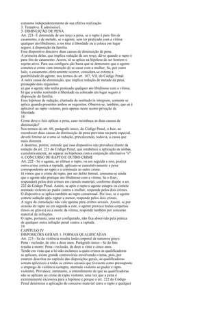 consuma independentemente de sua efetiva realização.
3. Tentativa. É admissível.
3. DIMINUIÇÃO DE PENA
Art. 221- É diminuída de um terço a pena, se o rapto é para fim de
casamento, e de metade, se o agente, sem ter praticado com a vítima
qualquer ato libidinoso, a res titui à liberdade ou a coloca em lugar
seguro, à disposição da família.
Esse dispositivo descreve duas causas de diminuição de pena.
A primeira delas, que implica redução de um terço, dá-se quando o rapto é
para fim de casamento. Assim, só se aplica na hipótese de ser homem o
sujeito ativo. Para sua configura ção basta que se demonstre que o agente
cometeu o crime com intenção de se casar com a mulher. Se, por outro
lado, o casamento efetivamente ocorrer, considera-se extinta a
punibilidade do agente, nos termos do art. 107, VII, do Código Penal.
A outra causa de diminuição, que implica redução de metade da pena,
pressupõe dois requisitos:
a) que o agente não tenha praticado qualquer ato libidinoso com a vítima;
b) que a tenha restituído à liberdade ou colocado em lugar seguro à
disposição da família.
Essa hipótese de redução, chamada de restitudo in integrum, somente se
aplica quando presentes ambos os requisitos. Observe-se, também, que só é
aplicável ao rapto violento, pois apenas neste ocorre privação da
liberdade.
18
Como deve o Juiz aplicar a pena, caso reconheça as duas causas de
diminuição?
Nos termos do art. 68, parágrafo único, do Código Penal, o Juiz, ao
reconhecer duas causas de diminuição de pena previstas na parte especial,
deverá limitar-se a uma só redução, prevalecendo, todavia, a causa que
mais diminua.
A doutrina, porém, entende que esse dispositivo não prevalece diante da
redação do art. 221 do Código Penal, que estabelece a aplicação de ambas,
cumulativamente, ao separar as hipóteses com a conjunção alternativa "e".
4. CONCURSO DE RAPTO E OUTRO CRIME
Art. 222 - Se o agente, ao efetuar o rapto, ou em seguida a este, pratica
outro crime contra a raptada, aplicam-se cumulativamente a pena
correspondente ao rapto e a cominada ao outro crime.
Já vimos que o crime de rapto, por ser delito formal, consuma-se ainda
que o agente não pratique ato libidinoso com a vítima. Se o fizer,
responderá pelos dois crimes em cúmulo material, conforme dispõe o art.
222 do Código Penal. Assim, se após o rapto o agente estupra ou comete
atentado violento ao pudor contra a mulher, responde pelos dois crimes.
O dispositivo se aplica também ao rapto consensual. Por isso, se o agente
comete sedução após raptar a menor, responde pelos dois crimes.
A regra de cumulação não vale apenas para crimes sexuais. Assim, se por
ocasião do rapto ou em seguida a este, o agente provoca lesões corporais
(leves ou graves) ou a morte da vítima, responde também por concurso
material de infrações.
O rapto, portanto, uma vez configurado, não fica absorvido pela prática
de qualquer outra infração penal contra a raptada.
19
CAPÍTULO IV
DISPOSIÇÕES GERAIS 1. FORMAS QUALIFICADAS
Art. 223 - Se da violência resulta lesão corporal de natureza grave:
Pena - reclusão, de oito a doze anos. Parágrafo único - Se do fato
resulta a morte: Pena - reclusão, de doze a vinte e cinco anos.
Tendo em vista que a lei não esclarece a quais crimes as qualificadoras
se aplicam, existe grande controvérsia envolvendo o tema, pois, por
estarem descritas no capítulo das disposições gerais, as qualificadoras
seriam aplicáveis a todos os crimes sexuais que tivessem como pressuposto
o emprego de violência (estupro, atentado violento ao pudor e rapto
violento). Prevalece, entretanto, o entendimento de que as qualificadoras
não se aplicam ao crime de rapto violento, uma vez que a pena é
extremamente excessiva para a hipótese e porque o art. 222 do Código
Penal determina a aplicação do concurso material entre o rapto e qualquer

 