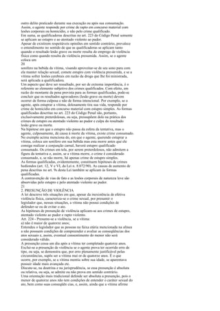 outro delito praticado durante sua execução ou após sua consumação.
Assim, o agente responde por crime de rapto em concurso material com
lesões corporais ou homicídio, e não pelo crime qualificado.
Em suma, as qualificadoras descritas no art. 223 do Código Penal somente
se aplicam ao estupro e ao atentado violento ao pudor.
Apesar de existirem respeitáveis opiniões em sentido contrário, prevalece
o entendimento no sentido de que as qualificadoras se aplicam tanto
quando o resultado lesão grave ou morte resulta do emprego de violência
física como quando resulta da violência presumida. Assim, se o agente
coloca um
20
sonífero na bebida da vítima, visando aproveitar-se de seu sono para com
ela manter relação sexual, comete estupro com violência presumida, e se a
vítima sofrer lesões cerebrais em razão da droga que lhe foi ministrada,
será aplicada a qualificadora.
Um aspecto que deve ser ressaltado, por ser de extrema importância, é o
referente ao elemento subjetivo dos crimes qualificados. Com efeito, em
razão do montante da pena prevista para as formas qualificadas, pode-se
concluir que os resultados agravadores (lesão grave ou morte) devem
ocorrer de forma culposa e não de forma intencional. Por exemplo, se o
agente, após estuprar a vítima, dolosamente tira sua vida, responde por
crime de homicídio em concurso material com estupro simples. As formas
qualificadas descritas no art. 223 do Código Penal são, portanto,
exclusivamente preterdolosas, ou seja, pressupõem dolo na prática dos
crimes de estupro ou atentado violento ao pudor e culpa do resultado
lesão grave ou morte.
Na hipótese em que o estupro não passa da esfera da tentativa, mas o
agente, culposamente, dá causa à morte da vítima, existe crime consumado.
No exemplo acima menciona do, em que o agente, querendo estuprar a
vítima, coloca um sonífero em sua bebida mas esta morre antes que ele
consiga realizar a conjunção carnal, haverá estupro qualificado
consumado. Os crimes em tela, por serem preterdolosos, não admitem a
figura da tentativa e, assim, se a vítima morre, o crime é considerado
consumado, e, se não morre, há apenas crime de estupro simples.
As formas qualificadas, evidentemente, constituem hipóteses de crimes
hediondos (art. 12, V e VI, da Lei n. 8.072/90). As causas de aumento de
pena descritas no art. 9s desta Lei também se aplicam às formas
qualificadas.
A contravenção de vias de fato e as lesões corporais de natureza leve são
absorvidas pelo estupro e pelo atentado violento ao pudor.
21
2. PRESUNÇÃO DE VIOLÊNCIA
A lei descreve três situações em que, apesar da inexistência de efetiva
violência física, caracteriza-se o crime sexual, por presumir o
legislador que, nessas situações, a vítima não possui condições de
defender-se ou de evitar o ato.
As hipóteses de presunção de violência aplicam-se aos crimes de estupro,
atentado violento ao pudor e rapto violento.
Art. 224 - Presume-se a violência, se a vítima:
a) não é maior de quatorze anos;
Entendeu o legislador que as pessoas na faixa etária mencionada na alínea
a não possuem condições de compreender e avaliar as conseqüências dos
atos sexuais e, assim, eventual consentimento do menor não será
considerado válido.
A presunção cessa um dia após a vítima ter completado quatorze anos.
Exclui-se a presunção de violência se o agente prova ter ocorrido erro de
tipo, ou seja, se demonstra que, por erro plenamente justificável pelas
circunstâncias, supôs ser a vítima mai or de quatorze anos. É o que
ocorre, por exemplo, se a vítima mentiu sobre sua idade, se aparentava
possuir idade mais avançada etc.
Discute-se, na doutrina e na jurisprudência, se essa presunção é absoluta
ou relativa, ou seja, se admite ou não prova em sentido contrário.
Uma orientação mais tradicional defende ser absoluta a presunção, pois o
menor de quatorze anos não tem condições de entender o caráter sexual do
ato, bem como suas conseqüên cias, e, assim, ainda que a vítima afirme

 