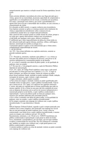 categoricamente que manteve a relação sexual de forma espontânea, haverá
crime.
22
Outra corrente defende a inexistência do crime caso fique provado que a
vítima, apesar de sua menoridade, já possuía capacidade de compreender o
significado e as conseqüências do ato sexual, e consentiu em sua prática.
Em suma, a presunção seria relativa, por existir a possibilidade de o
agente fazer prova de que a menoridade não invalidou, no caso concreto, o
consentimento da vítima.
b) é alienada ou débil mental, e o agente conhecia esta circunstância;
Essa hipótese somente se aplica se a doença mental retira totalmente da
vítima a capacidade de entendimento sobre a natureza do ato.
A deficiência mental deve ser comprovada pericialmente.
Não é possível dolo eventual quanto ao estado mental da vítima, porque a
lei exige que o agente efetivamente conheça essa circunstância.
c) não pode, por qualquer outra causa, oferecer resistência.
É indiferente que o fator impossibilitante da defesa da vítima tenha ou
não sido provocado pelo agente (doença, paralisia, velhice, embriaguez,
desmaio, ministração de sonífero ou drogas etc.).
A presunção apenas se aplica se fica demonstrado que a vítima estava
completamente impossibilitada de resistir.
3. AÇÃO PENAL
Art. 225 - Nos crimes definidos nos capítulos anteriores, somente se
procede mediante queixa.
23
§ 12 - Procede-se, entretanto, mediante ação pública: I - se a vítima ou
seus pais não podem prover às despesas do processo, sem privar-se de
recursos indispensáveis à manutenção própria ou da família;
II - se o crime é cometido com abuso do pátrio poder, ou da qualidade de
padrasto, tutor ou curador.
§ 2°-No caso do n. I do parágrafo anterior, a ação do Ministério Público
depende de representação.
O art. 225, caput, do Código Penal estabelece como regra a ação penal
privada para os crimes previstos nos Capítulos 1,11 e 111. A regra se
aplica, portanto, aos delitos de estupro, atenta do violento ao pudor,
posse sexual mediante fraude, atentado ao pudor mediante fraude, sedução,
corrupção de menores, rapto violento e rapto consensual.
A regra, entretanto, admite quatro exceções:
a) Nos crimes de estupro e atentado violento ao pudor qualificados pelo
resultado morte ou lesão grave, a ação é pública incondicionada. Veja-se
que a norma do art. 225, capuz, só é aplicável aos capítulos anteriores
e, assim, não pode ser cogitada para as formas qualificadas que estão no
mesmo capítulo. b) Se a vítima ou seus pais não têm condições de arcar
com as despesas do processo sem se privar de recursos indispensáveis à
manutenção própria ou da família, a ação é pública condicionada à
representação. A prova da pobreza pode ser feita por qualquer meio,
inclusive por atestado elaborado pela autoridade policial.
c) Se o crime é cometido com abuso do pátrio poder, ou da qualidade de
padrasto, tutor ou curador, a ação é pública incondicionada.
d) No estupro cometido com emprego de violência real, a ação é pública
incondicionada. É o que determina a Súmula
24
608 do Supremo Tribunal Federal, segundo a qual o estupro praticado com
violência real é crime complexo, pois praticado com emprego de vias de
fato ou com provocação de lesões corporais leves. Assim, como na
contravenção e nas lesões leves a ação é pública incondicionada, o mesmo
ocorre no estupro com violência real (art. 101 do CP).
Recentemente, entretanto, o art. 88 da Lei n. 9.099/95 transformou em
pública condicionada à representação a ação penal no delito de lesões
leves, entendendo a jurisprudência, por ana logia, que tal regra também
se aplica à contravenção de vias de fato. Por isso começou-se a entender
que, também no estupro com violência real, a ação penal passou a ser
pública condicionada à representação.
A súmula também se aplica ao crime de atentado violento ao pudor cometido
com emprego de violência real.

 