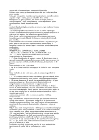 vez que não existe motivo para tratamento diferenciado.
b) Que o crime contra os costumes seja cometido sem violência real ou
grave ameaça.
Estão, por conseguinte, excluídos os crimes de estupro, atentado violento
ao pudor e rapto violento, quando cometidos dessa forma.
O dispositivo se aplica, portanto, aos crimes de estupro, atentado
violento ao pudor e rapto, cometidos com violência presumida, posse
sexual mediante fraude, atentado ao pudor
27
mediante fraude, sedução, corrupção de menores, rapto mediante fraude e
rapto consensual.
A extinção da punibilidade comunica-se aos co-autores e partícipes.
c) Que a vítima não requeira o prosseguimento do inquérito policial ou da
ação penal nos sessenta dias subseqüentes ao matrimônio.
Dessa forma, a ação somente prossegue se houver esse requerimento
(condição de prosseguibilidade). A vítima, no entanto, não é intimada
para esse fim.
Como a lei menciona o casamento ocorrido durante o inquérito ou ação
penal, pode-se concluir que o dispositivo não se aplica quando o
casamento com terceiro acontece após o trânsito em julgado da sentença
condenatória.
CAPÍTULO V
DO LENOCÍNIO E DO TRÁFICO DE MULHERES
1. MEDIAÇÃO PARA SERVIR A LASCÍVIA DE OUTREM
Art. 227 - Induzir alguém a satisfazer a lascívia de outrem:
Pena - reclusão, de um a três anos.
§ 1 ° - Se a vítima é maior de quatorze e menor de dezoito anos, ou se o
agente é seu ascendente, descendente, marido, irmão, tutor ou curador ou
pessoa a que esteja confiada para fins de educação, de tratamento ou de
guarda:
Pena - reclusão, de dois a cinco anos.
§ 2Q- Se o crime é cometido com emprego de violência, grave ameaça ou
fraude:
28
Pena - reclusão, de dois a oito anos, além da pena correspondente à
violência.
§ 3° - Se o crime é cometido com o fim de lucro, aplica-se também multa.
Em todos os crimes tratados neste capítulo, o legislador visa disciplinar
a vida sexual das pessoas de acordo com a moralidade pública e os bons
costumes, evitando-se o desen volvimento da prostituição e de
comportamentos vistos como imorais no aspecto sexual.
Induzir significa convencer, persuadir alguém a satisfazer os desejos
sexuais de outrem. O agente visa, com sua conduta, satisfazer a lascívia
de terceiro e não a própria. Assim, a consu mação ocorre com a prática de
ato que possa importar em tal satisfação, ainda que esta não se efetive.
A tentativa é possível.
A ação penal, como em todos os crimes do capítulo, é pública
incondicionada.
O § 1- descreve uma série de qualificadoras, que se referem à idade da
vítima, entre quatorze e dezoito anos, ou à relação de parentesco ou
vínculos entre agente e vítima. Essas qualificadoras aplicam-se também
aos crimes de favorecimento da prostituição, rufianismo e tráfico de
mulheres.
O § 2°- pune ainda mais gravemente o delito quando cometido com emprego
de violência, grave ameaça ou fraude. Ademais, se da violência resultarem
lesões corporais leves, o agen te responderá também pelo crime do art.
129, caput, do Código Penal, por haver disposição expressa nesse sentido.
Essa qualificadora aplica-se ainda aos crimes de favorecimento da
prostituição, rufianismo e tráfico de mulheres. O reconhecimento de
qualificadora do § 2- afasta a incidência das qualificadoras menos graves
do § 1°-, que, nesses casos, serão consideradas como circunstância
judicial na aplicação da pena.
Por último, se o crime for cometido com fim de lucro, será aplicada
também pena de multa. Não se confunda com o crime
29

 