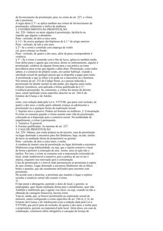 de favorecimento da prostituição, pois, no crime do art. 227, a vítima
não é prostituta.
A regra desse § 3°- se aplica também aos crimes de favorecimento da
prostituição, rufianismo e tráfico de mulheres.
2. FAVORECIMENTO DA PROSTITUIÇÃO
Art. 228 - Induzir ou atrair alguém à prostituição, facilitá-la ou
impedir que alguém a abandone:
Pena - reclusão, de dois a cinco anos.
§ 1-2 - Se ocorre qualquer das hipóteses do § 1 ° do artigo anterior:
Pena - reclusão, de três a oito anos.
§ 2°- Se o crime é cometido com emprego de violên
cia, grave ameaça ou fraude:
Pena - reclusão, de quatro a dez anos, além da pena correspondente à
violência.
§ 3° - Se o crime é cometido com o fim de lucro, aplica-se também multa.
Esse delito pune o agente que convence, direta ou indiretamente, alguém à
prostituição, colabora de alguma forma para a sua prática ou toma
providência para evitar que alguém a aban done. Prostituição, como todos
sabem, é o comércio do próprio corpo, em caráter habitual, visando a
satisfação sexual de qualquer pessoa que se disponha a pagar para tanto.
A prostituição a que se refere a lei pode ser a masculina ou a feminina.
Nos termos do art. 232 do Código Penal, se a pessoa induzida à
prostituição for doente mental ou não puder, por alguma outra razão,
oferecer resistência, será aplicada a forma qualificada do § 2°(violência presumida). Se, entretanto, a vítima for menor de dezoito
anos, estará tipificado crime específico descrito no art. 244-A do
Estatuto da Criança e do Adoles30
cente, com redação dada pela Lei n. 9.975/00, que pune com reclusão, de
quatro a dez anos, e multa quem submete criança ou adolescente a
prostituição ou a qualquer forma de exploração sexual.
1. Sujeitos ativo e passivo. Podem ser homens ou mulheres. 2. Consumação.
O crime se consuma quando a vítima assume uma vida de prostituição,
colocando-se à disposição para o comércio carnal. Na modalidade de
impedimento, o crime é permanente.
3. Tentativa. É possível.
4. Formas qualificadas. As mesmas do art. 227.
3. CASA DE PROSTITUIÇÃO
Art. 229 - Manter, por conta própria ou de terceiro, casa de prostituição
ou lugar destinado a encontros para fim libidinoso, haja, ou não, intuito
de lucro ou mediação direta do proprietário ou gerente:
Pena - reclusão, de dois a cinco anos, e multa.
A conduta de manter casa de prostituição ou lugar destinado a encontros
libidinosos exige habitualidade, ou seja, que o sujeito conserve o local
de forma a permitir a reiteração de atos. Assim, uma só ação não o
tipifica. Por isso, o crime se consuma com a manutenção (reiterada) do
local, sendo inadmissível a tentativa, pois a prática de um só ato é
atípica, enquanto sua renovação gera a consumação.
Casa de prostituição é o imóvel onde permanecem as prostitutas à espera
de seus clientes. Lugar destinado a encontros libidinosos são os falsos
hotéis e pensões, que são usualmente utilizados para encontro com
prostitutas.
De acordo com a doutrina, a prostituta que mantém o lugar e explora
sozinha o comércio carnal não comete o crime.
31
O tipo penal é abrangente, punindo o dono do local, o gerente, os
empregados, quer façam mediação direta para o atendimento, quer não.
Também é indiferente que o agente vise lucro, ou seja, visando ou não a
obtenção de vantagem financeira, haverá crime.
Veja-se, ainda, que, se houver prostituição ou exploração sexual de
menores, estará configurado o crime específico do art. 244-A, § 14, do
Estatuto da Criança e do Adolescente (com a redação dada pela Lei n.
9.975/00), que prevê pena de reclusão, de quatro a dez anos, e multa para
o proprietário, gerente ou responsável pelo local. Além disso, em caso de
condenação, constituirá efeito obrigatório a cassação da licença de

 