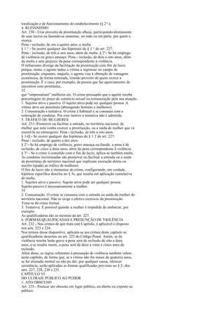 localização e de funcionamento do estabelecimento (§ 2°-).
4. RUFIANISMO
Art. 230 - Urar proveito da prostituição alheia, participando diretamente
de seus lucros ou fazendo-se sustentar, no todo ou em parte, por quem a
exerça:
Pena - reclusão, de um a quatro anos, e multa.
§ 1 ° - Se ocorre qualquer das hipóteses do § 1 ° do art. 227:
Pena - reclusão, de três a seis anos, além da multa. § 2°- Se há emprego
de violência ou grave ameaça: Pena - reclusão, de dois a oito anos, além
da multa e sem prejuízo da pena correspondente à violência.
O rufianismo diverge da facilitação da prostituição com fim de lucro
porque, nesta, o agente induz a vítima a ingressar no campo da
prostituição, enquanto, naquele, o agente visa à obtenção de vantagem
econômica, de forma reiterada, tirando proveito de quem exerce a
prostituição. É o caso, por exemplo, de pessoa que faz agenciamento de
encontros com prostitutas,
32
que "empresariam" mulheres etc. O crime pressupõe que o agente receba
porcentagem no preço do comércio sexual ou remuneração pela sua atuação.
1. Sujeitos ativo e passivo. O sujeito ativo pode ser qualquer pessoa. A
vítima deve ser prostituta (abrangendo homens e mulheres).
2. Consumação e tentativa. O crime é habitual e se consuma com a
reiteração de condutas. Por esse motivo a tentativa não é admitida.
5. TRÁFICO DE MULHERES
Art. 231- Promover ou facilitar a entrada, no território nacional, de
mulher que nele venha exercer a prostituição, ou a saída de mulher que vá
exercê-la no estrangeiro: Pena - reclusão, de três a oito anos.
§ 1-Q - Se ocorre qualquer das hipóteses do § 1 2 do art. 227:
Pena - reclusão, de quatro a dez anos.
§ 2°- Se há emprego de violência, grave ameaça ou fraude, a pena é de
reclusão, de cinco a doze anos, além da pena correspondente à violência.
§ 3° - Se o crime é cometido com o fim de lucro, aplica-se também multa.
As condutas incriminadas são promover ou facilitar a entrada ou a saída
de prostitutas do território nacional que implicam execução direta ou
auxilio (ajuda) ao tráfico de mulheres.
O fim de lucro não é elementar do crime, configurando, em verdade,
hipótese específica descrita no § 3s, que resulta em aplicação cumulativa
de multa.
1. Sujeitos ativo e passivo. Sujeito ativo pode ser qualquer pessoa.
Sujeito passivo é necessariamente a mulher.
33
2. Consumação. O crime se consuma com a entrada ou saída da mulher do
território nacional. Não se exige o efetivo exercício da prostituição.
Trata-se de crime formal.
3. Tentativa. É possível quando a mulher é impedida de embarcar, por
exemplo.
As qualificadoras são as mesmas do art. 227.
6. FORMAS QUALIFICADAS E PRESUNÇÃO DE VIOLÊNCIA
Art. 232 - Nos crimes de que trata este Capítulo, é aplicável o disposto
nos arts. 223 e 224.
Nos termos desse dispositivo, aplicam-se aos crimes deste capítulo as
qualificadoras descritas no art. 223 do Código Penal. Assim, se da
violência resulta lesão grave a pena será de reclusão de oito a doze
anos, e se resulta morte, a pena será de doze a vinte e cinco anos de
reclusão.
Além disso, as regras referentes à presunção de violência também valem
neste capítulo, de forma que, se a vítima não for maior de quatorze anos,
se for alienada mental ou não pu der, por qualquer causa, oferecer
resistência, serão aplicadas as formas qualificadas previstas no § 2- dos
arts. 227, 228, 230 e 231.
CAPÍTULO VI
DO ULTRAJE PÚBLICO AO PUDOR
1. ATO OBSCENO
Art. 233 - Praticar ato obsceno em lugar público, ou aberto ou exposto ao
público:

 