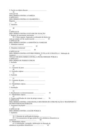 2. Escrito ou objeto obsceno ...........................................
36
TíTULO VII
DOS CRIMES CONTRA A FAMÍLIA
CAPÍTULO I
DOS CRIMES CONTRA O CASAMENTO 1.
Bigamia..................................................................
.....
37
2. Adultério
.....................................................................
40
vi
CAPÍTULO II
DOS CRIMES CONTRA O ESTADO DE FILIAÇÃO
1. Registro de nascimento inexistente ............................
42 2. Parto suposto. Supressão ou alteração de direito ine
rente ao estado civil de recém-nascido .......................
43
CAPÍTULO III
DOS CRIMES CONTRA A ASSISTÊNCIA FAMILIAR
1. Abandono material
......................................................
45
2. Abandono intelectual
..................................................
46
CAPÍTULO IV
DOS CRIMES CONTRA O PÁTRIO PODER, TUTELA OU CURATELA 1. Subtração de
incapazes ...............................................
47
TÍTULO VIII DOS CRIMES CONTRA A INCOLUMIDADE PÚBLICA
CAPÍTULO I
DOS CRIMES DE PERIGO COMUM
1. Incêndio
......................................................................
49
1.1. Aumento de pena .................................................
49
1.2. Incêndio culposo .................................................
51
2. Explosão
.....................................................................
51
2.1. Aumento de pena .................................................
52
2.2. Modalidade culposa.............................................
53
3. Inundação
....................................................................
53
5. Desabamento ou desmoronamento ...........................
55
5.1. Modalidade culposa...........................................
55
6. Formas qualificadas de crime de perigo comum ......
56
CAPÍTULO II
DOS CRIMES CONTRA A SEGURANÇA DOS MEIOS DE COMUNICAÇÃO E TRANSPORTE E
OUTROS SERVIÇOS PÚBLICOS
1. Arremesso de projétil ................................................
57
CAPÍTULO III
DOS CRIMES CONTRA A SAÚDE PÚBLICA
1. Epidemia
...................................................................
58 2. Omissão de notificação de doença ............................
59 3. Envenenamento de água potável ou de substância alimentícia ou
medicinal ...............................................
60
3.1. Modalidade culposa ...........................................
61 4. Falsificação, corrupção, adulteração ou alteração de
substância ou produtos alimentícios .........................
62

 
