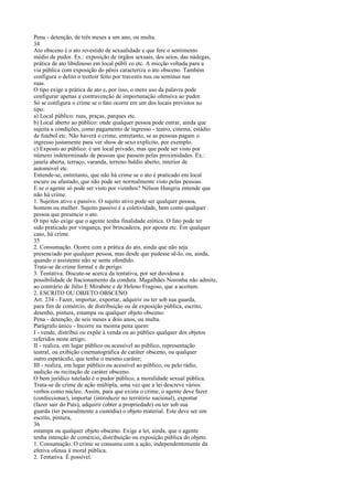 Pena - detenção, de três meses a um ano, ou multa.
34
Ato obsceno é o ato revestido de sexualidade e que fere o sentimento
médio de pudor. Ex.: exposição de órgãos sexuais, dos seios, das nádegas,
prática de ato libidinoso em local públi co etc. A micção voltada para a
via pública com exposição do pênis caracteriza o ato obsceno. Também
configura o delito o trottoir feito por travestis nus ou seminus nas
ruas.
O tipo exige a prática de ato e, por isso, o mero uso da palavra pode
configurar apenas a contravenção de importunação ofensiva ao pudor.
Só se configura o crime se o fato ocorre em um dos locais previstos no
tipo:
a) Local público: ruas, praças, parques etc.
b) Local aberto ao público: onde qualquer pessoa pode entrar, ainda que
sujeita a condições, como pagamento de ingresso - teatro, cinema, estádio
de futebol etc. Não haverá o crime, entretanto, se as pessoas pagam o
ingresso justamente para ver show de sexo explícito, por exemplo.
c) Exposto ao público: é um local privado, mas que pode ser visto por
número indeterminado de pessoas que passem pelas proximidades. Ex.:
janela aberta, terraço, varanda, terreno baldio aberto, interior de
automóvel etc.
Entende-se, entretanto, que não há crime se o ato é praticado em local
escuro ou afastado, que não pode ser normalmente visto pelas pessoas.
E se o agente só pode ser visto por vizinhos? Nélson Hungria entende que
não há crime.
1. Sujeitos ativo e passivo. O sujeito ativo pode ser qualquer pessoa,
homem ou mulher. Sujeito passivo é a coletividade, bem como qualquer
pessoa que presencie o ato.
O tipo não exige que o agente tenha finalidade erótica. O fato pode ter
sido praticado por vingança, por brincadeira, por aposta etc. Em qualquer
caso, há crime.
35
2. Consumação. Ocorre com a prática do ato, ainda que não seja
presenciado por qualquer pessoa, mas desde que pudesse sê-lo, ou, ainda,
quando o assistente não se sente ofendido.
Trata-se de crime formal e de perigo.
3. Tentativa. Discute-se acerca da tentativa, por ser duvidosa a
possibilidade de fracionamento da conduta. Magalhães Noronha não admite,
ao contrário de Júlio E Mirabete e de Heleno Fragoso, que a aceitam.
2. ESCRITO OU OBJETO OBSCENO
Art. 234 - Fazer, importar, exportar, adquirir ou ter sob sua guarda,
para fim de comércio, de distribuição ou de exposição pública, escrito,
desenho, pintura, estampa ou qualquer objeto obsceno:
Pena - detenção, de seis meses a dois anos, ou multa.
Parágrafo único - Incorre na mesma pena quem:
I - vende, distribui ou expõe à venda ou ao público qualquer dos objetos
referidos neste artigo;
II - realiza, em lugar público ou acessível ao público, representação
teatral, ou exibição cinematográfica de caráter obsceno, ou qualquer
outro espetáculo, que tenha o mesmo caráter;
III - realiza, em lugar público ou acessível ao público, ou pelo rádio,
audição ou recitação de caráter obsceno.
O bem jurídico tutelado é o pudor público, a moralidade sexual pública.
Trata-se de crime de ação múltipla, uma vez que a lei descreve vários
verbos como núcleo. Assim, para que exista o crime, o agente deve fazer
(confeccionar), importar (introduzir no território nacional), exportar
(fazer sair do País), adquirir (obter a propriedade) ou ter sob sua
guarda (ter pessoalmente a custódia) o objeto material. Este deve ser um
escrito, pintura,
36
estampa ou qualquer objeto obsceno. Exige a lei, ainda, que o agente
tenha intenção de comércio, distribuição ou exposição pública do objeto.
1. Consumação. O crime se consuma com a ação, independentemente da
efetiva ofensa à moral pública.
2. Tentativa. É possível.

 