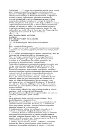Nos incisos I, 11 e 111, temos figuras equiparadas, punidas com as mesmas
penas, para quem comercializa ou publica os objetos mencionados,
apresenta ao público peça teatral ou filmes cinematográficos de caráter
obsceno, ou realiza audição ou declamação obscenas em local público ou
acessível ao público. Nos dias atuais, entretanto, não tem havido
repressão a essa infração penal, sob o fundamento de que a sociedade
moderna não se abala, por exemplo, com a exibição de espetáculos ou
revistas pornográficas, desde que para adultos. Segundo Heleno C. Fragoso
"a pesquisa veio demonstrar que não há dano na exibição de espetáculos
obscenos, que, ao contrário, podem evitar ações delituosas em matéria
sexual, pela gratificação que constituem para certas pessoas". Por essas
razões, não se tem punido o dono do cinema que exibe filme pornográfico,
o jornaleiro que vende revistas da mesma natureza etc.
TÍTULO VII
DOS CRIMES CONTRA A FAMÍLIA
CAPÍTULO I
DOS CRIMES CONTRA O CASAMENTO
1. BIGAMIA
Art. 235 - Contrair alguém, sendo casado, novo casamento:
37
Pena - reclusão, de dois a seis anos.
§ 1 ° -Aquele que, não sendo casado, contrai casamento com pessoa casada,
conhecendo essa circunstância, é punido com reclusão ou detenção, de um a
três anos.
§ 2-Q - Anulado por qualquer motivo o primeiro casamento, ou o outro por
motivo que não a bigamia, considera-se inexistente o crime.
Visa a lei proteger a organização familiar, mais especificamente o
casamento monogâmico, que é regra na grande maioria dos países
ocidentais, de tal forma a evitar reflexos na or dem jurídica que
regulamenta os direitos e obrigações entre os cônjuges.
Trata-se de crime de concurso necessário, de condutas convergentes, uma
vez que sua existência pressupõe a participação de pelo menos duas
pessoas, cujas condutas se manifestam na mesma direção, ou seja, a
realização do matrimônio. Para que ambas sejam punidas, entretanto, é
necessário que tenham conhecimento da existência do casamento anterior.
Assim, o terceiro de boa-fé que se casa sem saber do impedimento
decorrente de anterior casamento do outro, não comete o crime.
Veja-se, por sua vez, que se ambos conhecem a circunstância do outro
casamento, aquele que já era casado responde pela forma descrita no
caput, cuja pena é de reclusão de dois a seis anos, enquanto a outra
parte incide na figura privilegiada do § 12, cuja pena é de detenção de
um a três anos. Respondem também pelo crime do § 1- as pessoas ou
testemunhas que, cientes do fato, colaborem com o aperfeiçoamento do
segundo casamento.
1. Sujeito passivo. O Estado, bem como o cônjuge ofendido do primeiro
casamento e ainda o cônjuge de boa-fé do segundo.
Se o agente é separado judicialmente ou separado de fato, mas ainda não é
divorciado, comete o crime quando vem a ca
38
sar-se novamente. Apenas o divórcio extingue o vínculo e abre a
possibilidade de novo matrimônio lícito.
Se o primeiro casamento for nulo ou anulável, mas ainda não tiver sido
declarado como tal, haverá crime. No entanto, o § 2°- esclarece que,
sendo posteriormente declarada a anulação ou nulidade do primeiro
casamento, considera-se inexistente o crime.
O simples casamento religioso não configura o crime, salvo se for
realizado na forma do art. 226, § 22, da CF (com efeitos civis).
2. Consumação. O crime se consuma no momento em que os contraentes
manifestam formalmente a vontade de contrair casamento perante a
autoridade competente, durante a celebra ção. Para tal fim, nem sequer é
exigido o termo de casamento, que é simples prova do crime. Trata-se de
crime instantâneo, de efeitos permanentes.
3. Tentativa. É possível quando, iniciada a celebração, o casamento é
impedido. Há, todavia, entendimento em sentido contrário, sob o
fundamento de que ou há a manifestação de vontade, e o crime está

 