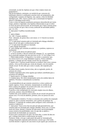 consumado, ou não há, hipótese em que o fato é atípico (mero ato
preparatório).
Não há divergência, entretanto, no sentido de que o processo de
habilitação (anterior à celebração) constitui mero ato preparatório, não
configurando a tentativa de bigamia, mas, apenas, crime de falsidade
ideológica (art. 299). Veja-se, porém, que a consumação da bigamia
absorve a falsidade (crime-meio).
Como o crime de bigamia usualmente permanece desconhecido por muito
tempo, preferiu o legislador criar hipótese diferenciada no que se refere
ao início do prazo prescricional, de terminando que o lapso somente passa
a correr da data em que o fato se torna conhecido da autoridade pública
(art. 111, IV).
4. Ação penal. É pública incondicionada.
39
2. ADULTÉRIO
Art. 240 - Cometer adultério:
Pena - detenção, de quinze dias a seis meses. § 1-2 -Incorre na mesma
pena o co-réu.
§ 2°-A ação penal somente pode ser intentada pelo cônjuge ofendido, e
dentro de um mês após o conhecimento do fato.
§ 3°-A ação penal não pode ser intentada:
I -pelo cônjuge desquitado;
II - pelo cônjuge que consentiu no adultério ou o perdoou, expressa ou
tacitamente.
§ 4° - O juiz pode deixar de aplicara pena:
I - se havia cessado a vida em comum dos cônjuges; II - se o querelante
havia praticado qualquer dos atos previstos no art. 317 do Código Civil.
1. Objetividade jurídica. O dispositivo visa tutelar o casamento, que,
nos termos da lei civil, exige fidelidade recíproca. Pratica adultério,
portanto, o cônjuge que tem relação sexual fora do casamento.
2. Sujeito ativo. A pessoa casada (homem ou mulher), bem como a pessoa
solteira, viúva ou divorciada que, ciente da situação, com ela mantém
relação sexual. Se não sabe que a outra é casada, não responde pelo
crime.
Se ambos forem casados, haverá crime, não se cogitando, porém, de
concurso de crimes.
Também respondem pelo crime aqueles que tenham contribuído para a
ocorrência do adultério.
3. Sujeito passivo. O cônjuge ofendido.
4. Conduta típica. Há várias interpretações acerca da conduta típica do
adultério. Prevalece o entendimento na doutrina
40
e na jurisprudência de que somente caracteriza o crime a prática da
cópula vagínica. Existe, entretanto, interpretação no sentido de que
basta a prática de qualquer ato sexual (coito anal, sexo oral) ou de
natureza libidinosa (beijos, carícias etc.).
É pacífica a não-configuração do crime pela simples troca de olhares,
conversas, jantares, troca de bilhetes etc.
Também não existe adultério com a prática de ato sexual com pessoa do
mesmo sexo. O co-réu do adultério, portanto, deve ser pessoa do outro
sexo.
5. Consumação e tentativa. O crime se consuma com a prática da conjunção
carnal ou, para a corrente minoritária, com a prática de qualquer ato
libidinoso. A repetição de condutas pode configurar crime continuado. A
tentativa é admissível.
6. Ação penal. Trata-se de crime de ação privada personalíssima, que
somente pode ser intentada pelo cônjuge ofendido. Nesse caso, se ocorre
morte da vítima, durante o tramitar da ação penal, haverá perempção
(causa extintiva da punibilidade), uma vez que não se admite a
transmissão da titularidade aos sucessores.
O prazo para a propositura da ação é de trinta dias, a contar da data em
que o cônjuge toma efetivo conhecimento da traição.
Esclarece, ainda, a lei que a ação penal não pode ser intentada pelo
cônjuge desquitado (separado judicialmente), mesmo que o fato tenha
ocorrido durante a vigência do casa mento ou por aquele que consentiu no

 