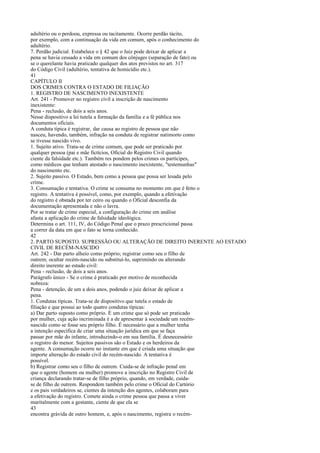 adultério ou o perdoou, expressa ou tacitamente. Ocorre perdão tácito,
por exemplo, com a continuação da vida em comum, após o conhecimento do
adultério.
7. Perdão judicial. Estabelece o § 42 que o Juiz pode deixar de aplicar a
pena se havia cessado a vida em comum dos cônjuges (separação de fato) ou
se o querelante havia praticado qualquer dos atos previstos no art. 317
do Código Civil (adultério, tentativa de homicídio etc.).
41
CAPÍTULO II
DOS CRIMES CONTRA O ESTADO DE FILIAÇÃO
1. REGISTRO DE NASCIMENTO INEXISTENTE
Art. 241 - Promover no registro civil a inscrição de nascimento
inexistente:
Pena - reclusão, de dois a seis anos.
Nesse dispositivo a lei tutela a formação da família e a fé pública nos
documentos oficiais.
A conduta típica é registrar, dar causa ao registro de pessoa que não
nasceu, havendo, também, infração na conduta de registrar natimorto como
se tivesse nascido vivo.
1. Sujeito ativo. Trata-se de crime comum, que pode ser praticado por
qualquer pessoa (pai e mãe fictícios, Oficial do Registro Civil quando
ciente da falsidade etc.). Também res pondem pelos crimes os partícipes,
como médicos que tenham atestado o nascimento inexistente, "testemunhas"
do nascimento etc.
2. Sujeito passivo. O Estado, bem como a pessoa que possa ser lesada pelo
crime.
3. Consumação e tentativa. O crime se consuma no momento em que é feito o
registro. A tentativa é possível, como, por exemplo, quando a efetivação
do registro é obstada por ter ceiro ou quando o Oficial desconfia da
documentação apresentada e não o lavra.
Por se tratar de crime especial, a configuração do crime em análise
afasta a aplicação do crime de falsidade ideológica.
Determina o art. 111, IV, do Código Penal que o prazo prescricional passa
a correr da data em que o fato se torna conhecido.
42
2. PARTO SUPOSTO. SUPRESSÃO OU ALTERAÇÃO DE DIREITO INERENTE AO ESTADO
CIVIL DE RECÉM-NASCIDO
Art. 242 - Dar parto alheio como próprio; registrar como seu o filho de
outrem; ocultar recém-nascido ou substituí-lo, suprimindo ou alterando
direito inerente ao estado civil:
Pena - reclusão, de dois a seis anos.
Parágrafo único - Se o crime é praticado por motivo de reconhecida
nobreza:
Pena - detenção, de um a dois anos, podendo o juiz deixar de aplicar a
pena.
1. Condutas típicas. Trata-se de dispositivo que tutela o estado de
filiação e que possui ao todo quatro condutas típicas:
a) Dar parto suposto como próprio. É um crime que só pode ser praticado
por mulher, cuja ação incriminada é a de apresentar à sociedade um recémnascido como se fosse seu próprio filho. É necessário que a mulher tenha
a intenção específica de criar uma situação jurídica em que se faça
passar por mãe do infante, introduzindo-o em sua família. É desnecessário
o registro do menor. Sujeitos passivos são o Estado e os herdeiros da
agente. A consumação ocorre no instante em que é criada uma situação que
importe alteração do estado civil do recém-nascido. A tentativa é
possível.
b) Registrar como seu o filho de outrem. Cuida-se de infração penal em
que o agente (homem ou mulher) promove a inscrição no Registro Civil de
criança declarando tratar-se de filho próprio, quando, em verdade, cuidase de filho de outrem. Respondem também pelo crime o Oficial do Cartório
e os pais verdadeiros se, cientes da intenção dos agentes, colaboram para
a efetivação do registro. Comete ainda o crime pessoa que passa a viver
maritalmente com a gestante, ciente de que ela se
43
encontra grávida de outro homem, e, após o nascimento, registra o recém-

 