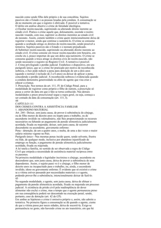 nascido como sendo filho dele próprio e de sua concubina. Sujeitos
passivos são o Estado e as pessoas lesadas pela conduta. A consumação se
dá no momento em que o registro é efetivado. É possível a tentativa.
O delito em análise absorve o crime de falsidade ideológica.
c) Ocultar recém-nascido, suprimindo ou alterando direito inerente ao
estado civil. Pratica o crime aquele que, dolosamente, esconde o recémnascido visando, com isso, suprimir os direitos inerentes ao estado civil
do neonato. Assim, comete também o crime quem intencionalmente deixa de
registrar o menor, ainda que continue a sustentá-lo. O crime se consuma
quando a ocultação atinge os direitos do recém-nascido, sendo possível a
tentativa. Sujeitos passivos são o Estado e o neonato prejudicado.
d) Substituir recém-nascido, suprimindo ou alterando direito inerente ao
estado civil. O crime consiste em trocar recém-nascidos (em berçário, em
creche etc.), pouco importan do que um deles seja natimorto. O crime se
consuma quando a troca atinge os direitos civis do recém-nascido, não
sendo necessário o registro no Registro Civil. A tentativa é possível.
2. Crime privilegiado e perdão judicial. Estabelece o dispositivo, em seu
parágrafo único, que se o crime for praticado por motivo de reconhecida
nobreza, o Juiz pode reduzir a pena para detenção de um a dois anos
(quando o normal é reclusão de 2 a 6 anos) ou deixar de aplicar a pena,
concedendo o perdão judicial. A reconhecida nobreza é evidenciada quando
a conduta demonstra generosidade ou afeto do agente que visa criar e
educar a criança.
3. Prescrição. Nos termos do art. 111, IV do Código Penal, para a
modalidade de registrar como próprio o filho de outrem, a prescrição só
passa a correr da data em que o fato se torna conhecido. Nas demais
modalidades o prazo prescricional segue a regra geral, ou seja, começa a
ser contado da data da consumação (art. 111, I).
44
CAPÍTULO 111
DOS CRIMES CONTRA A ASSISTÊNCIA FAMILIAR
1. ABANDONO MATERIAL
Art. 244 - Deixar, sem justa causa, de prover à subsistência do cônjuge,
ou de filho menor de dezoito anos ou inapto para o trabalho, ou de
ascendente inválido ou valetudinário, não lhes proporcionando os recursos
necessários ou faltando ao pagamento de pensão alimentícia judicialmente
acordada, fixada ou majorada; deixar, sem justa causa, de socorrer
descendente ou ascendente, gravemente enfermo:
Pena - detenção, de um a quatro anos, e multa, de uma a dez vezes o maior
salário mínimo vigente no País.
Parágrafo único - Nas mesmas penas incide quem, sendo solvente, frustra
ou ilide, de qualquer modo, inclusive por abandono injustificado de
emprego ou função, o pagamento de pensão alimentícia judicialmente
acordada, fixada ou majorada.
A lei tutela a família, no sentido de ser observada a regra do Código
Civil que estipula a necessidade de assistência material recíproca entre
os parentes.
Na primeira modalidade o legislador incrimina o cônjuge, ascendente ou
descendente que, sem justa causa, deixa de prover a subsistência de seus
dependentes. Assim, o sujeito passi vo é o cônjuge, o filho menor de
dezoito anos ou incapacitado para o trabalho, ou, ainda, o ascendente
inválido, idoso ou gravemente enfermo. É evidente que só existirá o crime
se a vítima estiver passando por necessidades materiais e o agente,
podendo prover-lhe a subsistência, intencionalmente deixar de fazê-lo.
45
Na segunda modalidade, o agente, sem justa causa, deixa de efetuar o
pagamento da pensão alimentícia acordada, fixada ou majorada em processo
judicial. A existência de prisão civil pela inadimplência do dever
alimentar não exclui o crime, mas o tempo que o agente permaneceu preso
em sua conseqüência poderá ser descontado na execução penal, sendo,
portanto, caso de detração (art. 42 do CP).
Em ambas as hipóteses o crime é omissivo próprio e, assim, não admite a
tentativa. Na primeira figura a consumação se dá quando o agente, ciente
de que a vítima passa por neces sidades, deixa de socorrê-la. Exige-se
permanência no gesto, não havendo crime no ato transitório, em que há

 